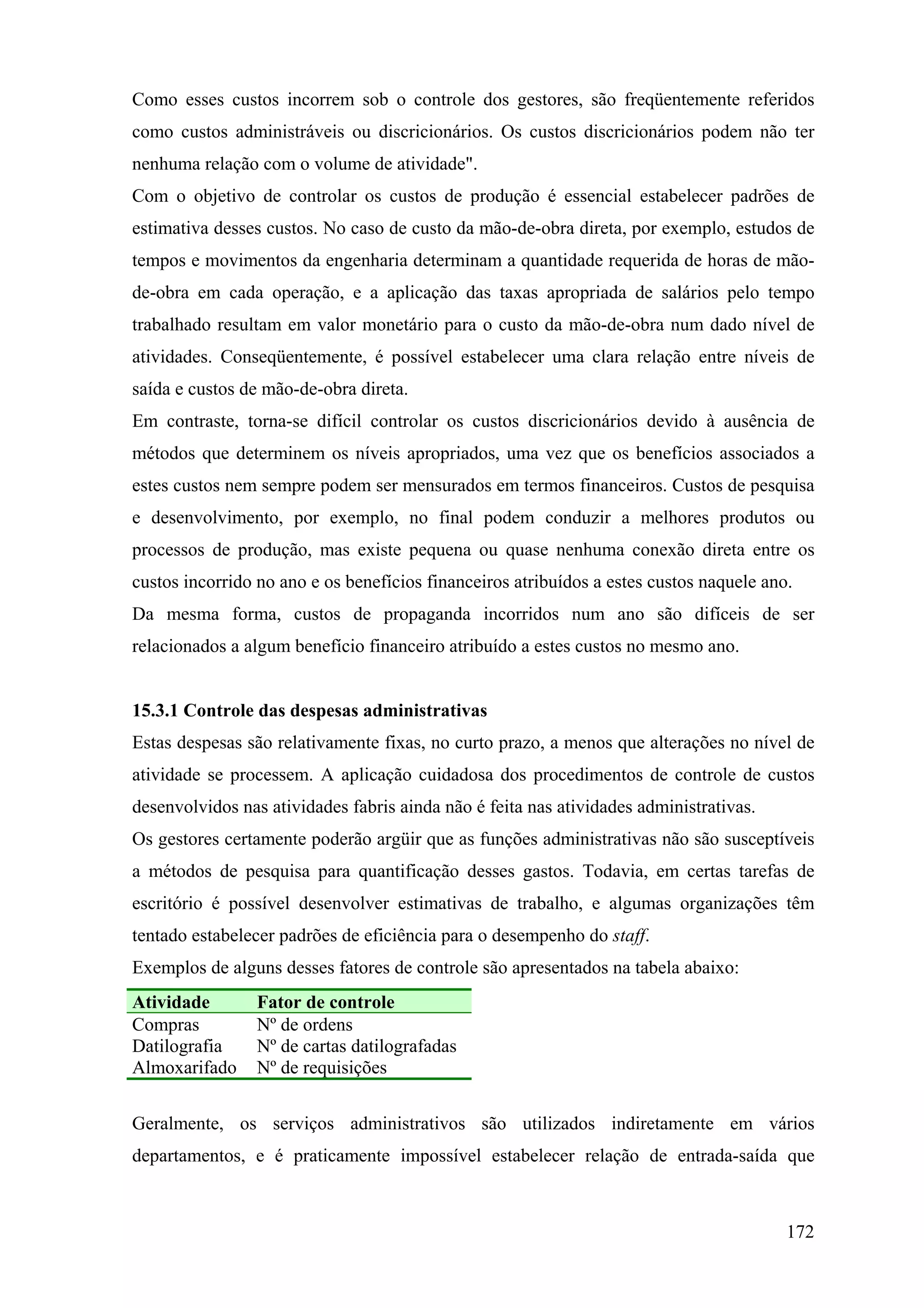 Como esses custos incorrem sob o controle dos gestores, são freqüentemente referidos
como custos administráveis ou discricionários. Os custos discricionários podem não ter
nenhuma relação com o volume de atividade".
Com o objetivo de controlar os custos de produção é essencial estabelecer padrões de
estimativa desses custos. No caso de custo da mão-de-obra direta, por exemplo, estudos de
tempos e movimentos da engenharia determinam a quantidade requerida de horas de mão-
de-obra em cada operação, e a aplicação das taxas apropriada de salários pelo tempo
trabalhado resultam em valor monetário para o custo da mão-de-obra num dado nível de
atividades. Conseqüentemente, é possível estabelecer uma clara relação entre níveis de
saída e custos de mão-de-obra direta.
Em contraste, torna-se difícil controlar os custos discricionários devido à ausência de
métodos que determinem os níveis apropriados, uma vez que os benefícios associados a
estes custos nem sempre podem ser mensurados em termos financeiros. Custos de pesquisa
e desenvolvimento, por exemplo, no final podem conduzir a melhores produtos ou
processos de produção, mas existe pequena ou quase nenhuma conexão direta entre os
custos incorrido no ano e os benefícios financeiros atribuídos a estes custos naquele ano.
Da mesma forma, custos de propaganda incorridos num ano são difíceis de ser
relacionados a algum benefício financeiro atribuído a estes custos no mesmo ano.


15.3.1 Controle das despesas administrativas
Estas despesas são relativamente fixas, no curto prazo, a menos que alterações no nível de
atividade se processem. A aplicação cuidadosa dos procedimentos de controle de custos
desenvolvidos nas atividades fabris ainda não é feita nas atividades administrativas.
Os gestores certamente poderão argüir que as funções administrativas não são susceptíveis
a métodos de pesquisa para quantificação desses gastos. Todavia, em certas tarefas de
escritório é possível desenvolver estimativas de trabalho, e algumas organizações têm
tentado estabelecer padrões de eficiência para o desempenho do staff.
Exemplos de alguns desses fatores de controle são apresentados na tabela abaixo:
Atividade       Fator de controle
Compras         Nº de ordens
Datilografia    Nº de cartas datilografadas
Almoxarifado    Nº de requisições


Geralmente, os serviços administrativos são utilizados indiretamente em vários
departamentos, e é praticamente impossível estabelecer relação de entrada-saída que



                                                                                         172
 