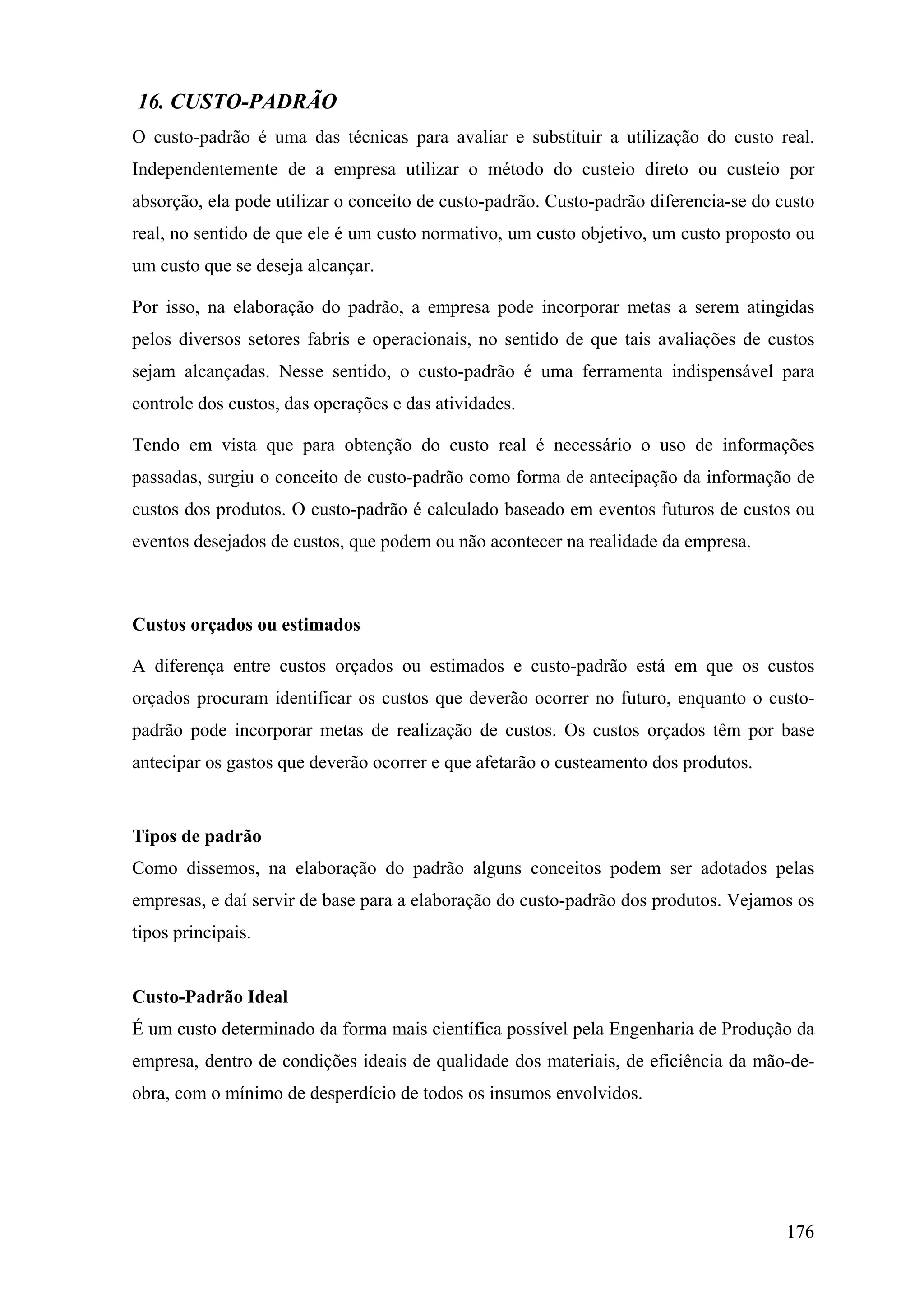 16. CUSTO-PADRÃO
O custo-padrão é uma das técnicas para avaliar e substituir a utilização do custo real.
Independentemente de a empresa utilizar o método do custeio direto ou custeio por
absorção, ela pode utilizar o conceito de custo-padrão. Custo-padrão diferencia-se do custo
real, no sentido de que ele é um custo normativo, um custo objetivo, um custo proposto ou
um custo que se deseja alcançar.

Por isso, na elaboração do padrão, a empresa pode incorporar metas a serem atingidas
pelos diversos setores fabris e operacionais, no sentido de que tais avaliações de custos
sejam alcançadas. Nesse sentido, o custo-padrão é uma ferramenta indispensável para
controle dos custos, das operações e das atividades.

Tendo em vista que para obtenção do custo real é necessário o uso de informações
passadas, surgiu o conceito de custo-padrão como forma de antecipação da informação de
custos dos produtos. O custo-padrão é calculado baseado em eventos futuros de custos ou
eventos desejados de custos, que podem ou não acontecer na realidade da empresa.



Custos orçados ou estimados

A diferença entre custos orçados ou estimados e custo-padrão está em que os custos
orçados procuram identificar os custos que deverão ocorrer no futuro, enquanto o custo-
padrão pode incorporar metas de realização de custos. Os custos orçados têm por base
antecipar os gastos que deverão ocorrer e que afetarão o custeamento dos produtos.


Tipos de padrão
Como dissemos, na elaboração do padrão alguns conceitos podem ser adotados pelas
empresas, e daí servir de base para a elaboração do custo-padrão dos produtos. Vejamos os
tipos principais.


Custo-Padrão Ideal
É um custo determinado da forma mais científica possível pela Engenharia de Produção da
empresa, dentro de condições ideais de qualidade dos materiais, de eficiência da mão-de-
obra, com o mínimo de desperdício de todos os insumos envolvidos.




                                                                                       176
 