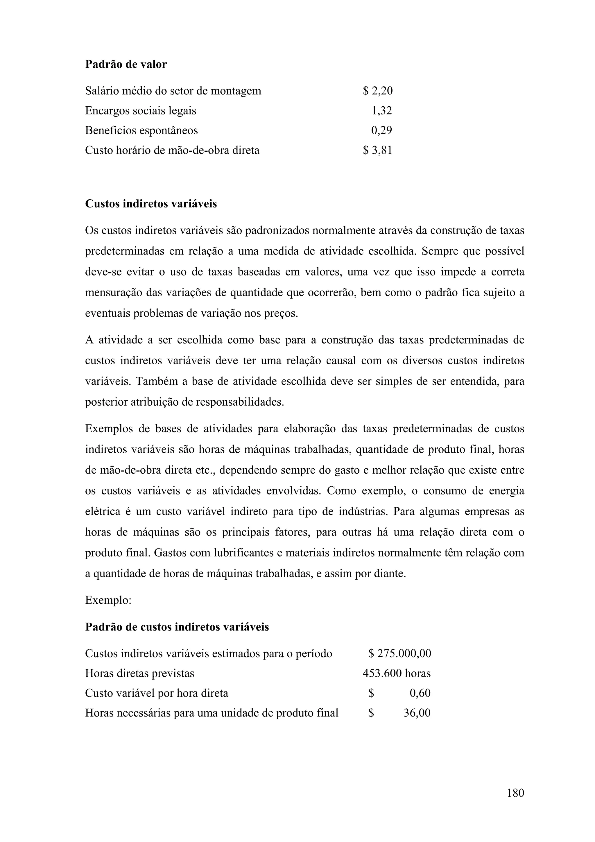 Padrão de valor

Salário médio do setor de montagem                       $ 2,20
Encargos sociais legais                                   1,32
Benefícios espontâneos                                    0,29
Custo horário de mão-de-obra direta                      $ 3,81



Custos indiretos variáveis

Os custos indiretos variáveis são padronizados normalmente através da construção de taxas
predeterminadas em relação a uma medida de atividade escolhida. Sempre que possível
deve-se evitar o uso de taxas baseadas em valores, uma vez que isso impede a correta
mensuração das variações de quantidade que ocorrerão, bem como o padrão fica sujeito a
eventuais problemas de variação nos preços.

A atividade a ser escolhida como base para a construção das taxas predeterminadas de
custos indiretos variáveis deve ter uma relação causal com os diversos custos indiretos
variáveis. Também a base de atividade escolhida deve ser simples de ser entendida, para
posterior atribuição de responsabilidades.

Exemplos de bases de atividades para elaboração das taxas predeterminadas de custos
indiretos variáveis são horas de máquinas trabalhadas, quantidade de produto final, horas
de mão-de-obra direta etc., dependendo sempre do gasto e melhor relação que existe entre
os custos variáveis e as atividades envolvidas. Como exemplo, o consumo de energia
elétrica é um custo variável indireto para tipo de indústrias. Para algumas empresas as
horas de máquinas são os principais fatores, para outras há uma relação direta com o
produto final. Gastos com lubrificantes e materiais indiretos normalmente têm relação com
a quantidade de horas de máquinas trabalhadas, e assim por diante.

Exemplo:

Padrão de custos indiretos variáveis

Custos indiretos variáveis estimados para o período       $ 275.000,00
Horas diretas previstas                                  453.600 horas
Custo variável por hora direta                            $          0,60
Horas necessárias para uma unidade de produto final       $       36,00




                                                                                     180
 