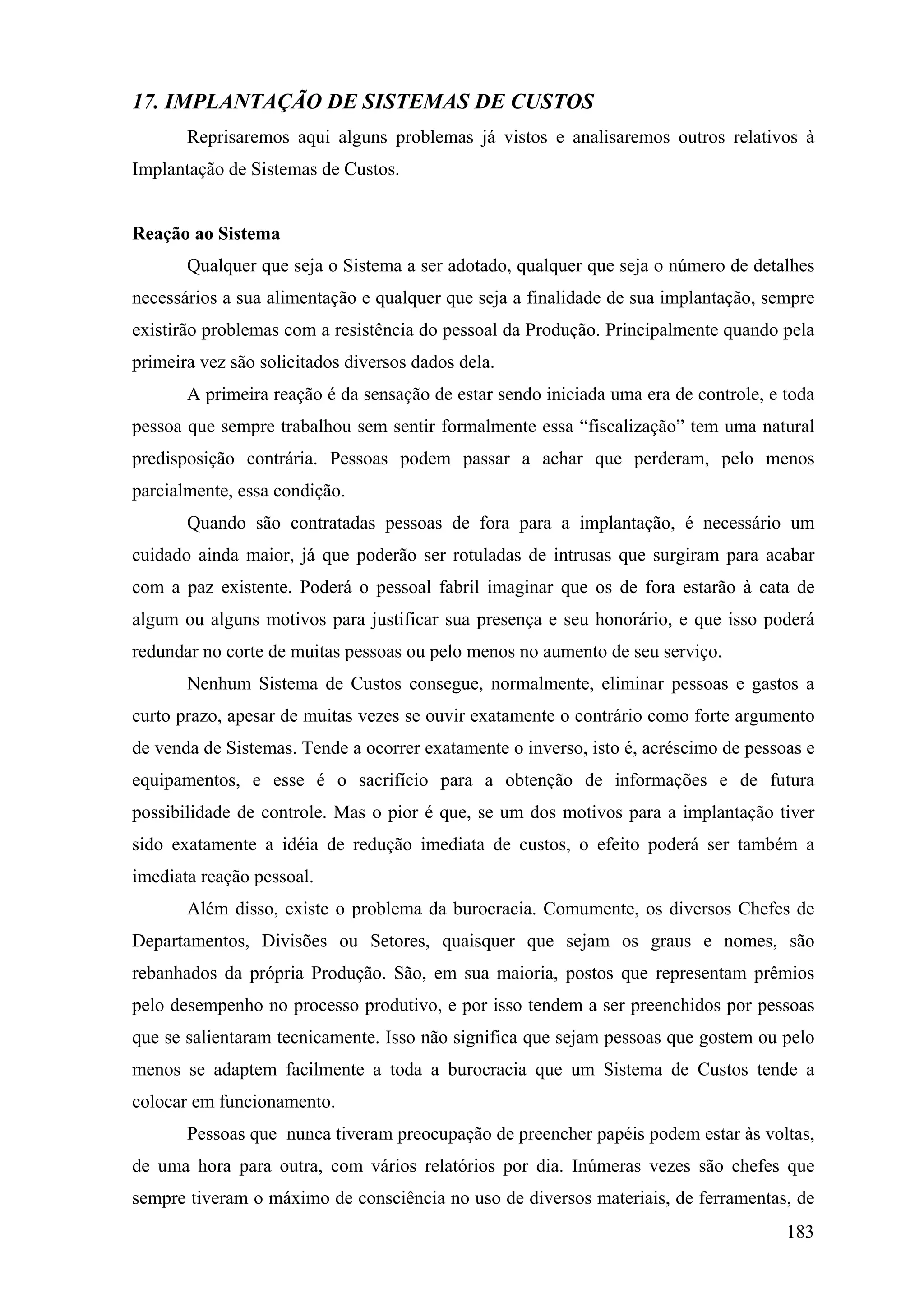 17. IMPLANTAÇÃO DE SISTEMAS DE CUSTOS
       Reprisaremos aqui alguns problemas já vistos e analisaremos outros relativos à
Implantação de Sistemas de Custos.


Reação ao Sistema
       Qualquer que seja o Sistema a ser adotado, qualquer que seja o número de detalhes
necessários a sua alimentação e qualquer que seja a finalidade de sua implantação, sempre
existirão problemas com a resistência do pessoal da Produção. Principalmente quando pela
primeira vez são solicitados diversos dados dela.
       A primeira reação é da sensação de estar sendo iniciada uma era de controle, e toda
pessoa que sempre trabalhou sem sentir formalmente essa “fiscalização” tem uma natural
predisposição contrária. Pessoas podem passar a achar que perderam, pelo menos
parcialmente, essa condição.
       Quando são contratadas pessoas de fora para a implantação, é necessário um
cuidado ainda maior, já que poderão ser rotuladas de intrusas que surgiram para acabar
com a paz existente. Poderá o pessoal fabril imaginar que os de fora estarão à cata de
algum ou alguns motivos para justificar sua presença e seu honorário, e que isso poderá
redundar no corte de muitas pessoas ou pelo menos no aumento de seu serviço.
       Nenhum Sistema de Custos consegue, normalmente, eliminar pessoas e gastos a
curto prazo, apesar de muitas vezes se ouvir exatamente o contrário como forte argumento
de venda de Sistemas. Tende a ocorrer exatamente o inverso, isto é, acréscimo de pessoas e
equipamentos, e esse é o sacrifício para a obtenção de informações e de futura
possibilidade de controle. Mas o pior é que, se um dos motivos para a implantação tiver
sido exatamente a idéia de redução imediata de custos, o efeito poderá ser também a
imediata reação pessoal.
       Além disso, existe o problema da burocracia. Comumente, os diversos Chefes de
Departamentos, Divisões ou Setores, quaisquer que sejam os graus e nomes, são
rebanhados da própria Produção. São, em sua maioria, postos que representam prêmios
pelo desempenho no processo produtivo, e por isso tendem a ser preenchidos por pessoas
que se salientaram tecnicamente. Isso não significa que sejam pessoas que gostem ou pelo
menos se adaptem facilmente a toda a burocracia que um Sistema de Custos tende a
colocar em funcionamento.
       Pessoas que nunca tiveram preocupação de preencher papéis podem estar às voltas,
de uma hora para outra, com vários relatórios por dia. Inúmeras vezes são chefes que
sempre tiveram o máximo de consciência no uso de diversos materiais, de ferramentas, de
                                                                                      183
 