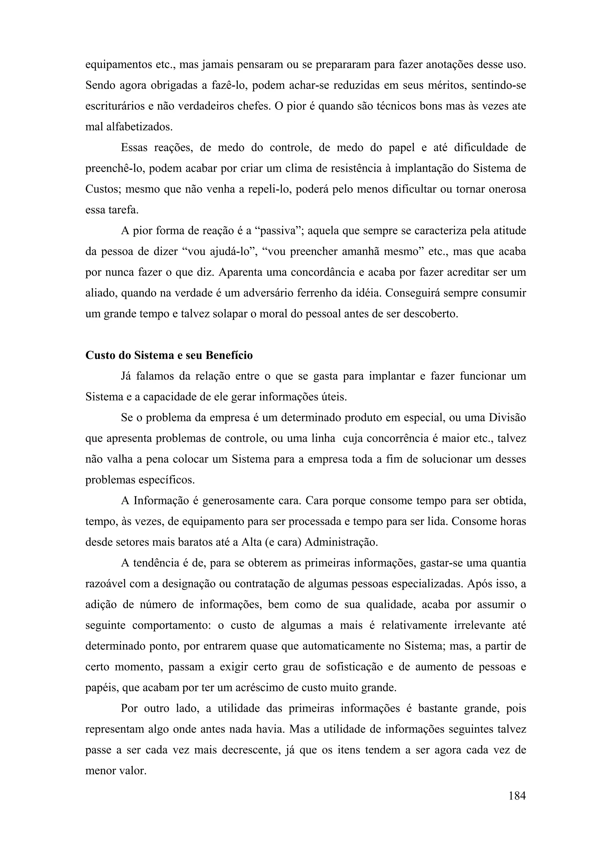 equipamentos etc., mas jamais pensaram ou se prepararam para fazer anotações desse uso.
Sendo agora obrigadas a fazê-lo, podem achar-se reduzidas em seus méritos, sentindo-se
escriturários e não verdadeiros chefes. O pior é quando são técnicos bons mas às vezes ate
mal alfabetizados.
       Essas reações, de medo do controle, de medo do papel e até dificuldade de
preenchê-lo, podem acabar por criar um clima de resistência à implantação do Sistema de
Custos; mesmo que não venha a repeli-lo, poderá pelo menos dificultar ou tornar onerosa
essa tarefa.
       A pior forma de reação é a “passiva”; aquela que sempre se caracteriza pela atitude
da pessoa de dizer “vou ajudá-lo”, “vou preencher amanhã mesmo” etc., mas que acaba
por nunca fazer o que diz. Aparenta uma concordância e acaba por fazer acreditar ser um
aliado, quando na verdade é um adversário ferrenho da idéia. Conseguirá sempre consumir
um grande tempo e talvez solapar o moral do pessoal antes de ser descoberto.


Custo do Sistema e seu Benefício
       Já falamos da relação entre o que se gasta para implantar e fazer funcionar um
Sistema e a capacidade de ele gerar informações úteis.
       Se o problema da empresa é um determinado produto em especial, ou uma Divisão
que apresenta problemas de controle, ou uma linha cuja concorrência é maior etc., talvez
não valha a pena colocar um Sistema para a empresa toda a fim de solucionar um desses
problemas específicos.
       A Informação é generosamente cara. Cara porque consome tempo para ser obtida,
tempo, às vezes, de equipamento para ser processada e tempo para ser lida. Consome horas
desde setores mais baratos até a Alta (e cara) Administração.
       A tendência é de, para se obterem as primeiras informações, gastar-se uma quantia
razoável com a designação ou contratação de algumas pessoas especializadas. Após isso, a
adição de número de informações, bem como de sua qualidade, acaba por assumir o
seguinte comportamento: o custo de algumas a mais é relativamente irrelevante até
determinado ponto, por entrarem quase que automaticamente no Sistema; mas, a partir de
certo momento, passam a exigir certo grau de sofisticação e de aumento de pessoas e
papéis, que acabam por ter um acréscimo de custo muito grande.
       Por outro lado, a utilidade das primeiras informações é bastante grande, pois
representam algo onde antes nada havia. Mas a utilidade de informações seguintes talvez
passe a ser cada vez mais decrescente, já que os itens tendem a ser agora cada vez de
menor valor.

                                                                                      184
 