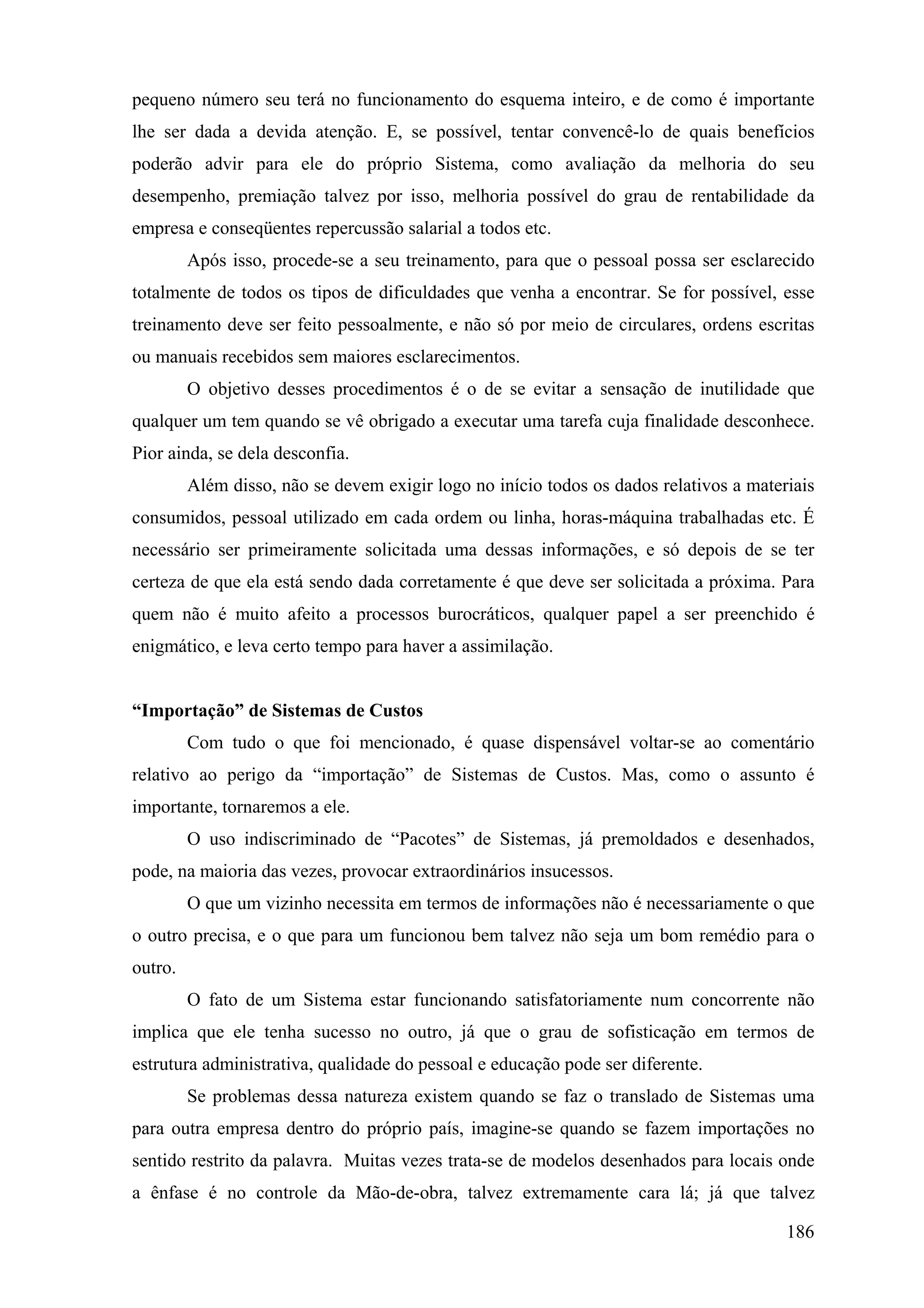 pequeno número seu terá no funcionamento do esquema inteiro, e de como é importante
lhe ser dada a devida atenção. E, se possível, tentar convencê-lo de quais benefícios
poderão advir para ele do próprio Sistema, como avaliação da melhoria do seu
desempenho, premiação talvez por isso, melhoria possível do grau de rentabilidade da
empresa e conseqüentes repercussão salarial a todos etc.
         Após isso, procede-se a seu treinamento, para que o pessoal possa ser esclarecido
totalmente de todos os tipos de dificuldades que venha a encontrar. Se for possível, esse
treinamento deve ser feito pessoalmente, e não só por meio de circulares, ordens escritas
ou manuais recebidos sem maiores esclarecimentos.
         O objetivo desses procedimentos é o de se evitar a sensação de inutilidade que
qualquer um tem quando se vê obrigado a executar uma tarefa cuja finalidade desconhece.
Pior ainda, se dela desconfia.
         Além disso, não se devem exigir logo no início todos os dados relativos a materiais
consumidos, pessoal utilizado em cada ordem ou linha, horas-máquina trabalhadas etc. É
necessário ser primeiramente solicitada uma dessas informações, e só depois de se ter
certeza de que ela está sendo dada corretamente é que deve ser solicitada a próxima. Para
quem não é muito afeito a processos burocráticos, qualquer papel a ser preenchido é
enigmático, e leva certo tempo para haver a assimilação.


“Importação” de Sistemas de Custos
         Com tudo o que foi mencionado, é quase dispensável voltar-se ao comentário
relativo ao perigo da “importação” de Sistemas de Custos. Mas, como o assunto é
importante, tornaremos a ele.
         O uso indiscriminado de “Pacotes” de Sistemas, já premoldados e desenhados,
pode, na maioria das vezes, provocar extraordinários insucessos.
         O que um vizinho necessita em termos de informações não é necessariamente o que
o outro precisa, e o que para um funcionou bem talvez não seja um bom remédio para o
outro.
         O fato de um Sistema estar funcionando satisfatoriamente num concorrente não
implica que ele tenha sucesso no outro, já que o grau de sofisticação em termos de
estrutura administrativa, qualidade do pessoal e educação pode ser diferente.
         Se problemas dessa natureza existem quando se faz o translado de Sistemas uma
para outra empresa dentro do próprio país, imagine-se quando se fazem importações no
sentido restrito da palavra. Muitas vezes trata-se de modelos desenhados para locais onde
a ênfase é no controle da Mão-de-obra, talvez extremamente cara lá; já que talvez

                                                                                        186
 