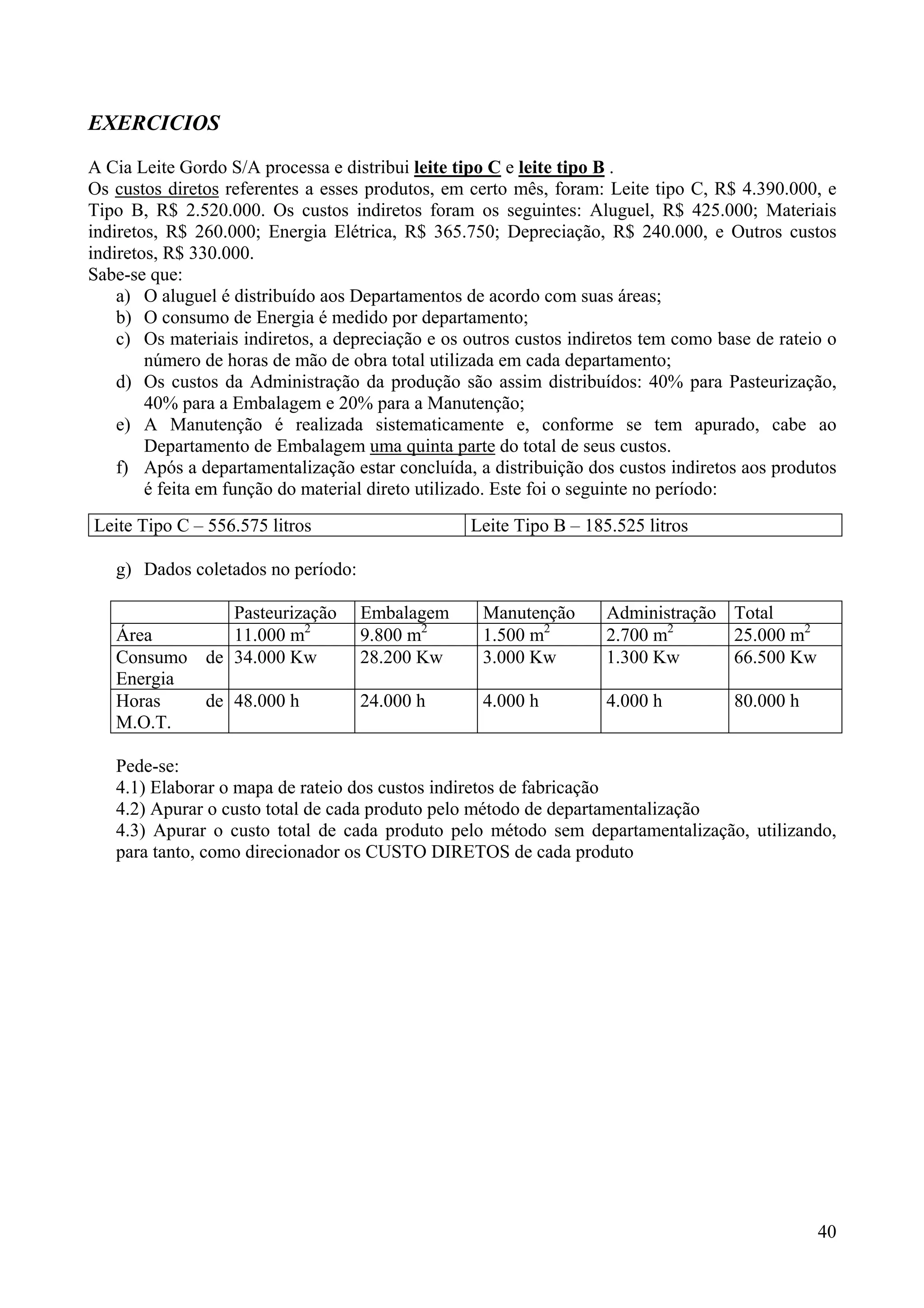 EXERCICIOS
A Cia Leite Gordo S/A processa e distribui leite tipo C e leite tipo B .
Os custos diretos referentes a esses produtos, em certo mês, foram: Leite tipo C, R$ 4.390.000, e
Tipo B, R$ 2.520.000. Os custos indiretos foram os seguintes: Aluguel, R$ 425.000; Materiais
indiretos, R$ 260.000; Energia Elétrica, R$ 365.750; Depreciação, R$ 240.000, e Outros custos
indiretos, R$ 330.000.
Sabe-se que:
    a) O aluguel é distribuído aos Departamentos de acordo com suas áreas;
    b) O consumo de Energia é medido por departamento;
    c) Os materiais indiretos, a depreciação e os outros custos indiretos tem como base de rateio o
        número de horas de mão de obra total utilizada em cada departamento;
    d) Os custos da Administração da produção são assim distribuídos: 40% para Pasteurização,
        40% para a Embalagem e 20% para a Manutenção;
    e) A Manutenção é realizada sistematicamente e, conforme se tem apurado, cabe ao
        Departamento de Embalagem uma quinta parte do total de seus custos.
    f) Após a departamentalização estar concluída, a distribuição dos custos indiretos aos produtos
        é feita em função do material direto utilizado. Este foi o seguinte no período:
Leite Tipo C – 556.575 litros                     Leite Tipo B – 185.525 litros

   g) Dados coletados no período:

              Pasteurização         Embalagem       Manutenção      Administração Total
   Área       11.000 m2             9.800 m2        1.500 m2        2.700 m2      25.000 m2
   Consumo de 34.000 Kw             28.200 Kw       3.000 Kw        1.300 Kw      66.500 Kw
   Energia
   Horas   de 48.000 h              24.000 h        4.000 h         4.000 h          80.000 h
   M.O.T.

   Pede-se:
   4.1) Elaborar o mapa de rateio dos custos indiretos de fabricação
   4.2) Apurar o custo total de cada produto pelo método de departamentalização
   4.3) Apurar o custo total de cada produto pelo método sem departamentalização, utilizando,
   para tanto, como direcionador os CUSTO DIRETOS de cada produto




                                                                                                40
 