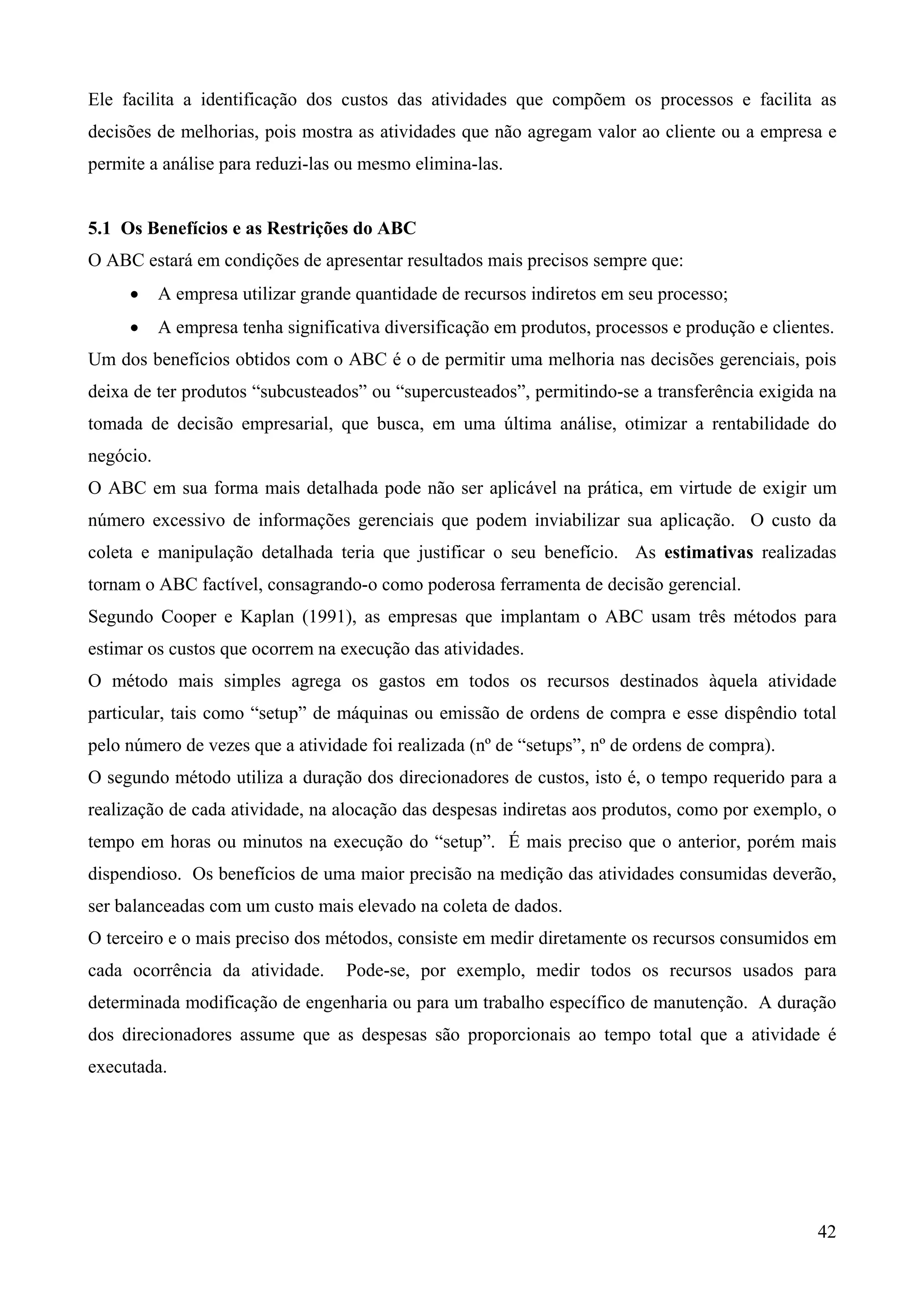Ele facilita a identificação dos custos das atividades que compõem os processos e facilita as
decisões de melhorias, pois mostra as atividades que não agregam valor ao cliente ou a empresa e
permite a análise para reduzi-las ou mesmo elimina-las.


5.1 Os Benefícios e as Restrições do ABC
O ABC estará em condições de apresentar resultados mais precisos sempre que:
     •     A empresa utilizar grande quantidade de recursos indiretos em seu processo;
     •     A empresa tenha significativa diversificação em produtos, processos e produção e clientes.
Um dos benefícios obtidos com o ABC é o de permitir uma melhoria nas decisões gerenciais, pois
deixa de ter produtos “subcusteados” ou “supercusteados”, permitindo-se a transferência exigida na
tomada de decisão empresarial, que busca, em uma última análise, otimizar a rentabilidade do
negócio.
O ABC em sua forma mais detalhada pode não ser aplicável na prática, em virtude de exigir um
número excessivo de informações gerenciais que podem inviabilizar sua aplicação. O custo da
coleta e manipulação detalhada teria que justificar o seu benefício. As estimativas realizadas
tornam o ABC factível, consagrando-o como poderosa ferramenta de decisão gerencial.
Segundo Cooper e Kaplan (1991), as empresas que implantam o ABC usam três métodos para
estimar os custos que ocorrem na execução das atividades.
O método mais simples agrega os gastos em todos os recursos destinados àquela atividade
particular, tais como “setup” de máquinas ou emissão de ordens de compra e esse dispêndio total
pelo número de vezes que a atividade foi realizada (nº de “setups”, nº de ordens de compra).
O segundo método utiliza a duração dos direcionadores de custos, isto é, o tempo requerido para a
realização de cada atividade, na alocação das despesas indiretas aos produtos, como por exemplo, o
tempo em horas ou minutos na execução do “setup”. É mais preciso que o anterior, porém mais
dispendioso. Os benefícios de uma maior precisão na medição das atividades consumidas deverão,
ser balanceadas com um custo mais elevado na coleta de dados.
O terceiro e o mais preciso dos métodos, consiste em medir diretamente os recursos consumidos em
cada ocorrência da atividade.       Pode-se, por exemplo, medir todos os recursos usados para
determinada modificação de engenharia ou para um trabalho específico de manutenção. A duração
dos direcionadores assume que as despesas são proporcionais ao tempo total que a atividade é
executada.




                                                                                                  42
 
