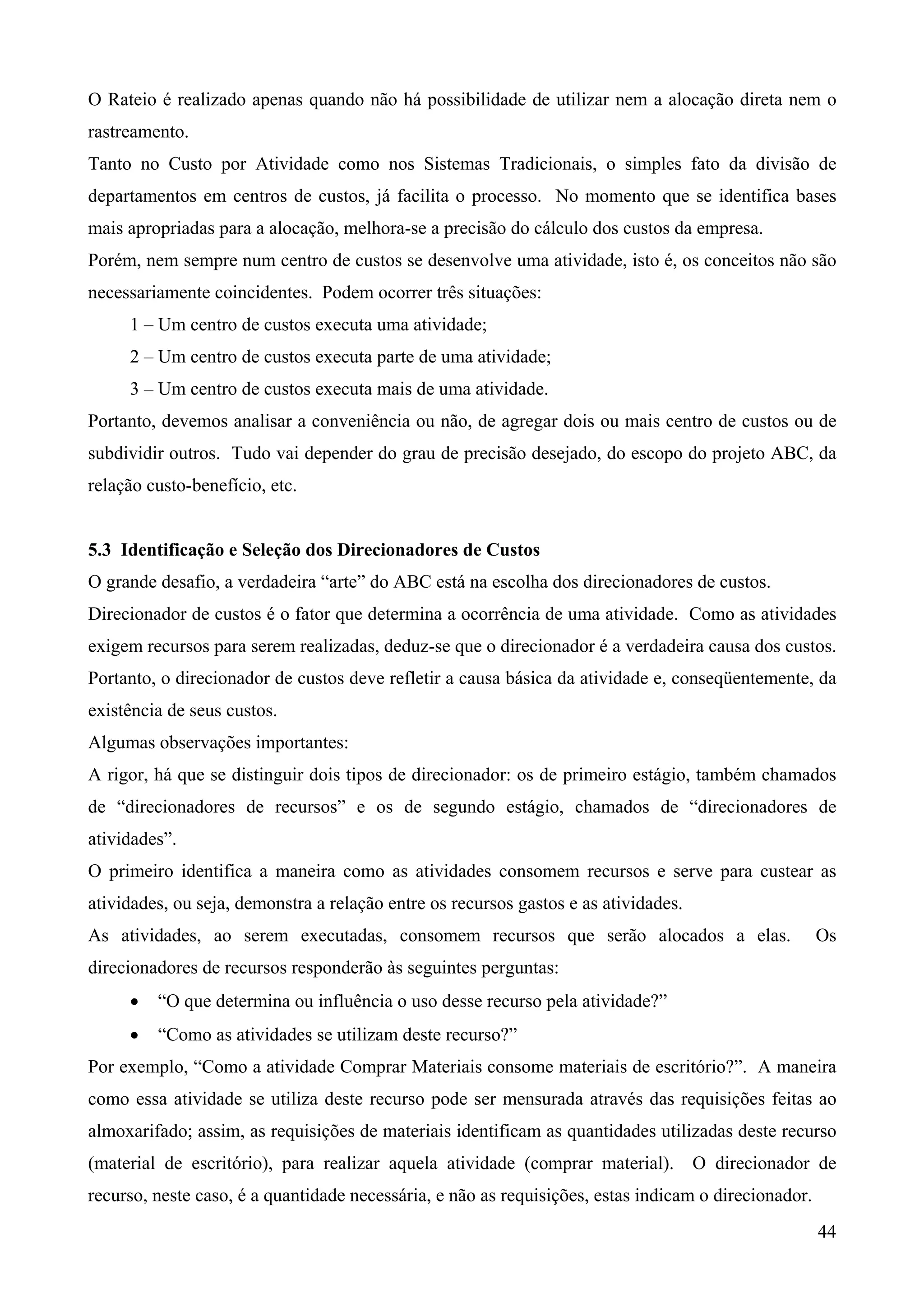 O Rateio é realizado apenas quando não há possibilidade de utilizar nem a alocação direta nem o
rastreamento.
Tanto no Custo por Atividade como nos Sistemas Tradicionais, o simples fato da divisão de
departamentos em centros de custos, já facilita o processo. No momento que se identifica bases
mais apropriadas para a alocação, melhora-se a precisão do cálculo dos custos da empresa.
Porém, nem sempre num centro de custos se desenvolve uma atividade, isto é, os conceitos não são
necessariamente coincidentes. Podem ocorrer três situações:
     1 – Um centro de custos executa uma atividade;
     2 – Um centro de custos executa parte de uma atividade;
     3 – Um centro de custos executa mais de uma atividade.
Portanto, devemos analisar a conveniência ou não, de agregar dois ou mais centro de custos ou de
subdividir outros. Tudo vai depender do grau de precisão desejado, do escopo do projeto ABC, da
relação custo-benefício, etc.


5.3 Identificação e Seleção dos Direcionadores de Custos
O grande desafio, a verdadeira “arte” do ABC está na escolha dos direcionadores de custos.
Direcionador de custos é o fator que determina a ocorrência de uma atividade. Como as atividades
exigem recursos para serem realizadas, deduz-se que o direcionador é a verdadeira causa dos custos.
Portanto, o direcionador de custos deve refletir a causa básica da atividade e, conseqüentemente, da
existência de seus custos.
Algumas observações importantes:
A rigor, há que se distinguir dois tipos de direcionador: os de primeiro estágio, também chamados
de “direcionadores de recursos” e os de segundo estágio, chamados de “direcionadores de
atividades”.
O primeiro identifica a maneira como as atividades consomem recursos e serve para custear as
atividades, ou seja, demonstra a relação entre os recursos gastos e as atividades.
As atividades, ao serem executadas, consomem recursos que serão alocados a elas.                      Os
direcionadores de recursos responderão às seguintes perguntas:
     •   “O que determina ou influência o uso desse recurso pela atividade?”
     •   “Como as atividades se utilizam deste recurso?”
Por exemplo, “Como a atividade Comprar Materiais consome materiais de escritório?”. A maneira
como essa atividade se utiliza deste recurso pode ser mensurada através das requisições feitas ao
almoxarifado; assim, as requisições de materiais identificam as quantidades utilizadas deste recurso
(material de escritório), para realizar aquela atividade (comprar material). O direcionador de
recurso, neste caso, é a quantidade necessária, e não as requisições, estas indicam o direcionador.
                                                                                                      44
 