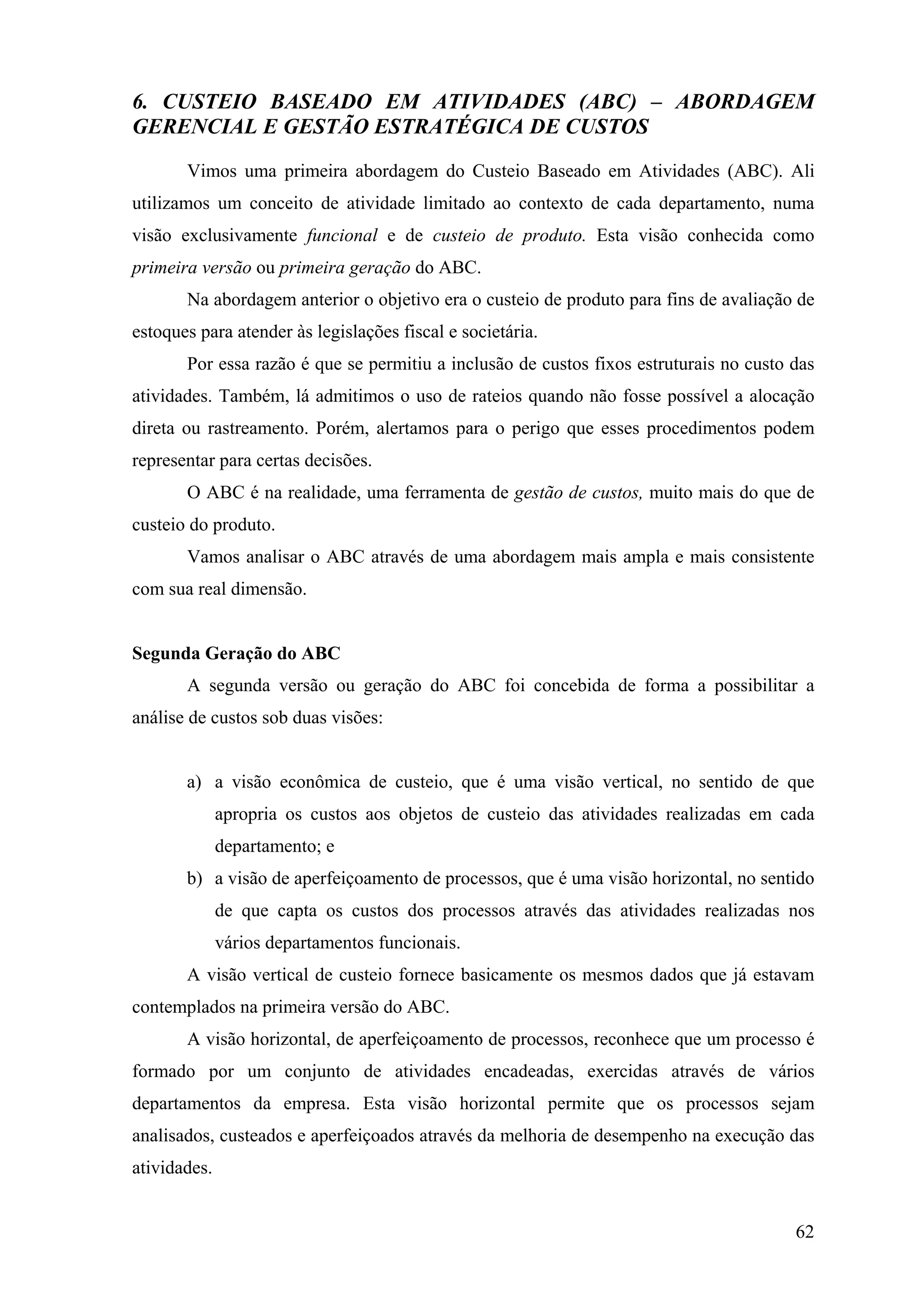 6. CUSTEIO BASEADO EM ATIVIDADES (ABC) – ABORDAGEM
GERENCIAL E GESTÃO ESTRATÉGICA DE CUSTOS
       Vimos uma primeira abordagem do Custeio Baseado em Atividades (ABC). Ali
utilizamos um conceito de atividade limitado ao contexto de cada departamento, numa
visão exclusivamente funcional e de custeio de produto. Esta visão conhecida como
primeira versão ou primeira geração do ABC.
       Na abordagem anterior o objetivo era o custeio de produto para fins de avaliação de
estoques para atender às legislações fiscal e societária.
       Por essa razão é que se permitiu a inclusão de custos fixos estruturais no custo das
atividades. Também, lá admitimos o uso de rateios quando não fosse possível a alocação
direta ou rastreamento. Porém, alertamos para o perigo que esses procedimentos podem
representar para certas decisões.
       O ABC é na realidade, uma ferramenta de gestão de custos, muito mais do que de
custeio do produto.
       Vamos analisar o ABC através de uma abordagem mais ampla e mais consistente
com sua real dimensão.


Segunda Geração do ABC
       A segunda versão ou geração do ABC foi concebida de forma a possibilitar a
análise de custos sob duas visões:


       a) a visão econômica de custeio, que é uma visão vertical, no sentido de que
              apropria os custos aos objetos de custeio das atividades realizadas em cada
              departamento; e
       b) a visão de aperfeiçoamento de processos, que é uma visão horizontal, no sentido
              de que capta os custos dos processos através das atividades realizadas nos
              vários departamentos funcionais.
       A visão vertical de custeio fornece basicamente os mesmos dados que já estavam
contemplados na primeira versão do ABC.
       A visão horizontal, de aperfeiçoamento de processos, reconhece que um processo é
formado por um conjunto de atividades encadeadas, exercidas através de vários
departamentos da empresa. Esta visão horizontal permite que os processos sejam
analisados, custeados e aperfeiçoados através da melhoria de desempenho na execução das
atividades.


                                                                                        62
 