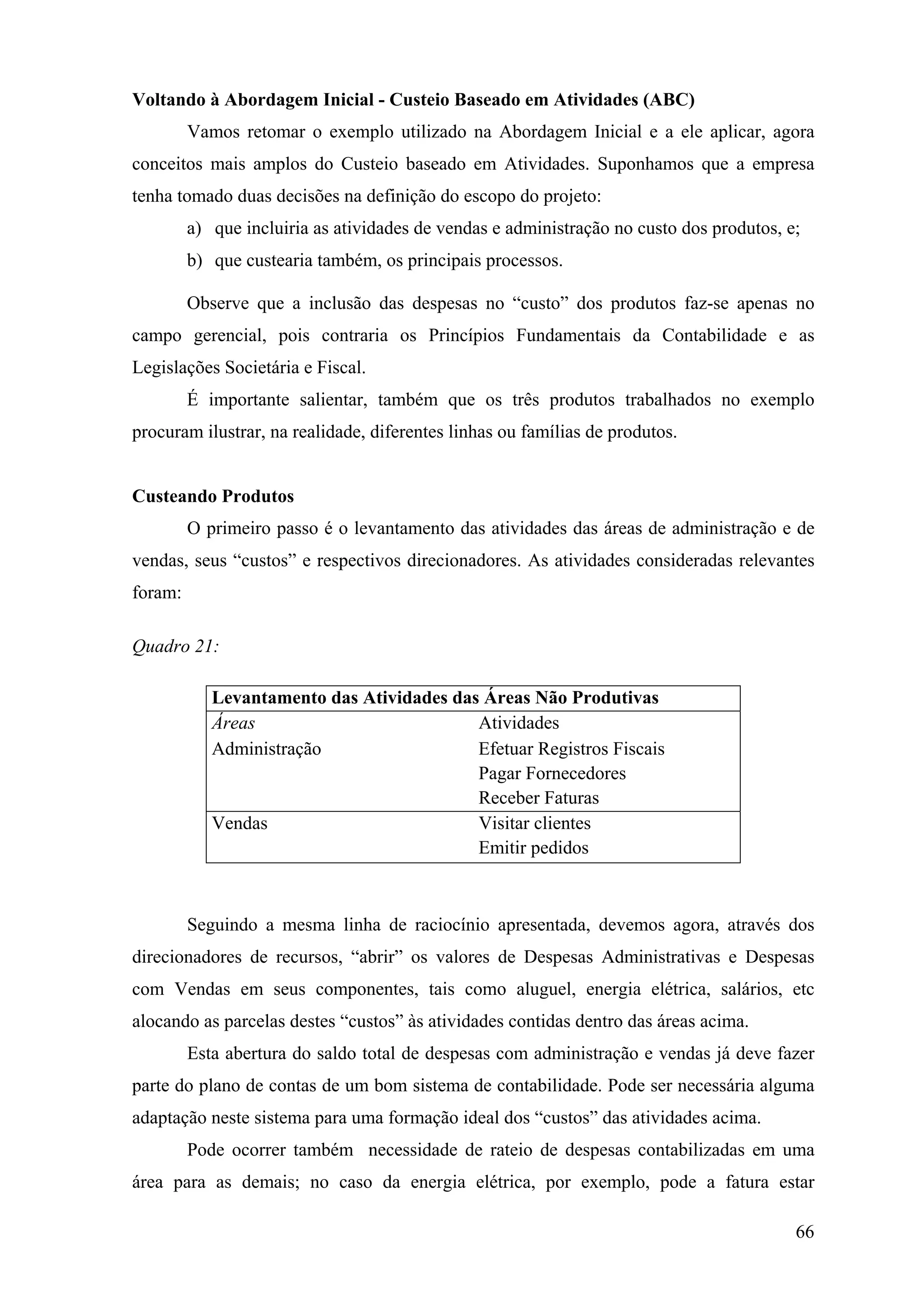 Voltando à Abordagem Inicial - Custeio Baseado em Atividades (ABC)
         Vamos retomar o exemplo utilizado na Abordagem Inicial e a ele aplicar, agora
conceitos mais amplos do Custeio baseado em Atividades. Suponhamos que a empresa
tenha tomado duas decisões na definição do escopo do projeto:
         a) que incluiria as atividades de vendas e administração no custo dos produtos, e;
         b) que custearia também, os principais processos.

         Observe que a inclusão das despesas no “custo” dos produtos faz-se apenas no
campo gerencial, pois contraria os Princípios Fundamentais da Contabilidade e as
Legislações Societária e Fiscal.
         É importante salientar, também que os três produtos trabalhados no exemplo
procuram ilustrar, na realidade, diferentes linhas ou famílias de produtos.


Custeando Produtos
         O primeiro passo é o levantamento das atividades das áreas de administração e de
vendas, seus “custos” e respectivos direcionadores. As atividades consideradas relevantes
foram:

Quadro 21:

            Levantamento das Atividades das Áreas Não Produtivas
            Áreas                          Atividades
            Administração                  Efetuar Registros Fiscais
                                           Pagar Fornecedores
                                           Receber Faturas
            Vendas                         Visitar clientes
                                           Emitir pedidos



         Seguindo a mesma linha de raciocínio apresentada, devemos agora, através dos
direcionadores de recursos, “abrir” os valores de Despesas Administrativas e Despesas
com Vendas em seus componentes, tais como aluguel, energia elétrica, salários, etc
alocando as parcelas destes “custos” às atividades contidas dentro das áreas acima.
         Esta abertura do saldo total de despesas com administração e vendas já deve fazer
parte do plano de contas de um bom sistema de contabilidade. Pode ser necessária alguma
adaptação neste sistema para uma formação ideal dos “custos” das atividades acima.
         Pode ocorrer também necessidade de rateio de despesas contabilizadas em uma
área para as demais; no caso da energia elétrica, por exemplo, pode a fatura estar

                                                                                          66
 