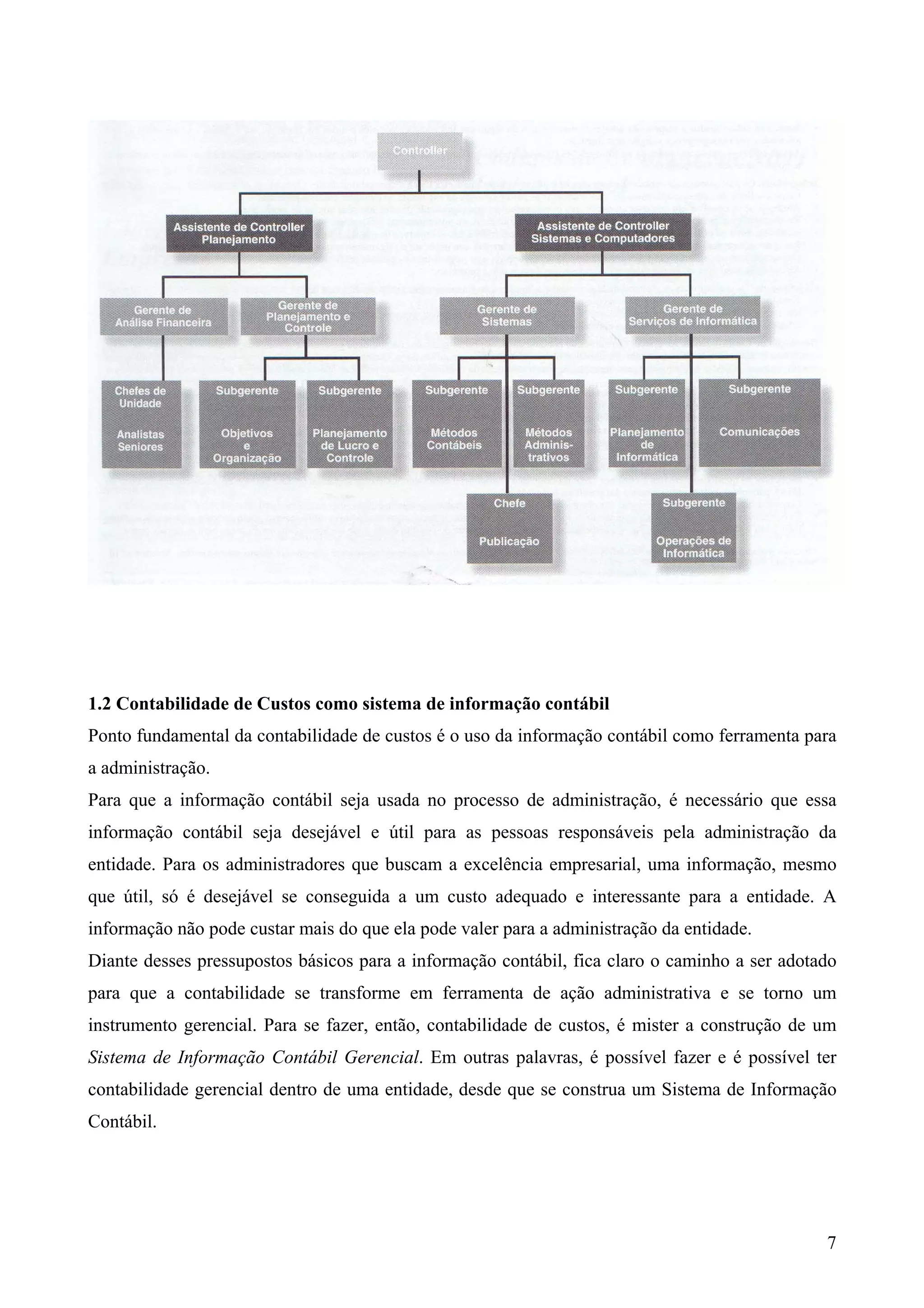 1.2 Contabilidade de Custos como sistema de informação contábil
Ponto fundamental da contabilidade de custos é o uso da informação contábil como ferramenta para
a administração.
Para que a informação contábil seja usada no processo de administração, é necessário que essa
informação contábil seja desejável e útil para as pessoas responsáveis pela administração da
entidade. Para os administradores que buscam a excelência empresarial, uma informação, mesmo
que útil, só é desejável se conseguida a um custo adequado e interessante para a entidade. A
informação não pode custar mais do que ela pode valer para a administração da entidade.
Diante desses pressupostos básicos para a informação contábil, fica claro o caminho a ser adotado
para que a contabilidade se transforme em ferramenta de ação administrativa e se torno um
instrumento gerencial. Para se fazer, então, contabilidade de custos, é mister a construção de um
Sistema de Informação Contábil Gerencial. Em outras palavras, é possível fazer e é possível ter
contabilidade gerencial dentro de uma entidade, desde que se construa um Sistema de Informação
Contábil.




                                                                                               7
 