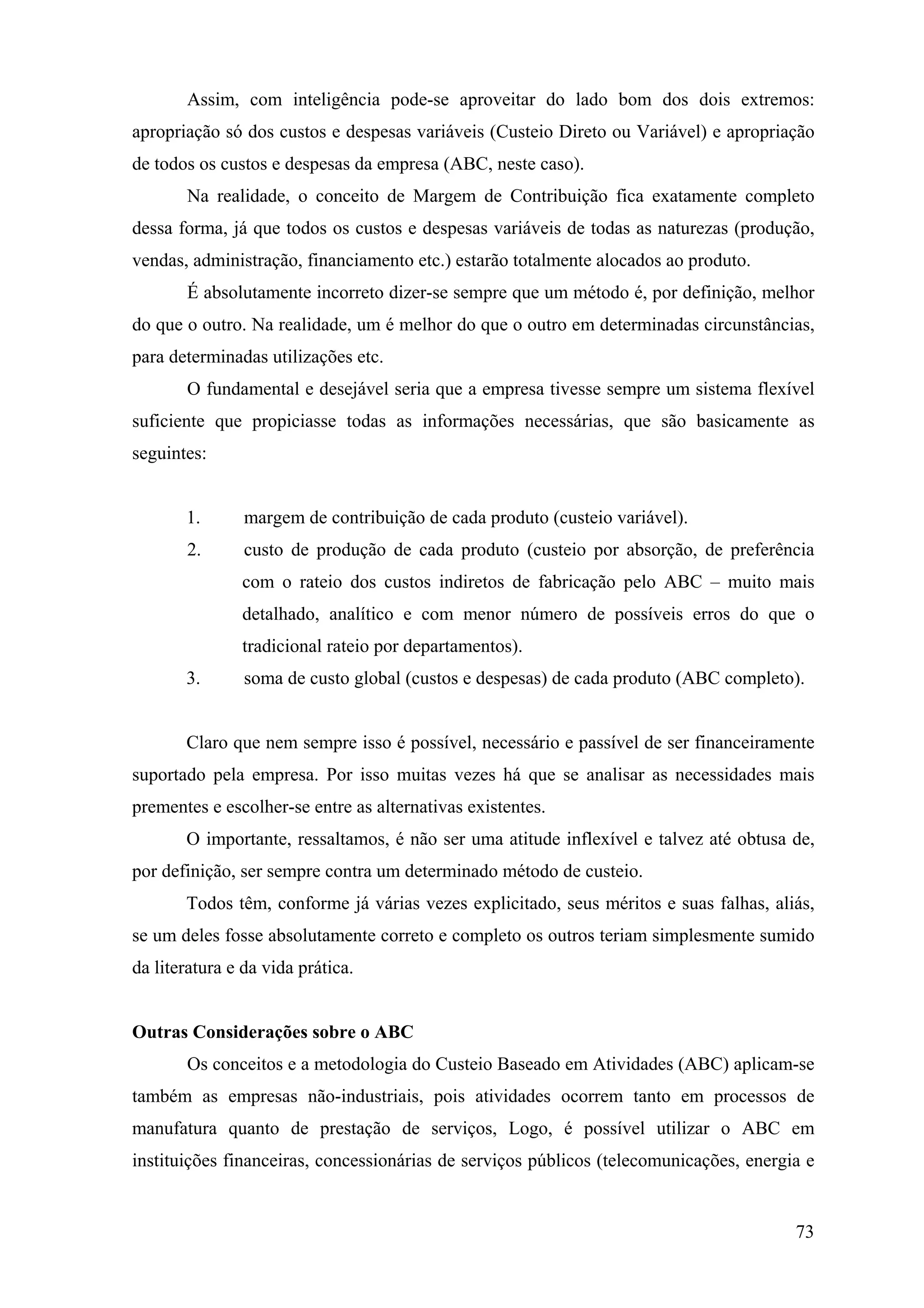 Assim, com inteligência pode-se aproveitar do lado bom dos dois extremos:
apropriação só dos custos e despesas variáveis (Custeio Direto ou Variável) e apropriação
de todos os custos e despesas da empresa (ABC, neste caso).
       Na realidade, o conceito de Margem de Contribuição fica exatamente completo
dessa forma, já que todos os custos e despesas variáveis de todas as naturezas (produção,
vendas, administração, financiamento etc.) estarão totalmente alocados ao produto.
       É absolutamente incorreto dizer-se sempre que um método é, por definição, melhor
do que o outro. Na realidade, um é melhor do que o outro em determinadas circunstâncias,
para determinadas utilizações etc.
       O fundamental e desejável seria que a empresa tivesse sempre um sistema flexível
suficiente que propiciasse todas as informações necessárias, que são basicamente as
seguintes:


       1.       margem de contribuição de cada produto (custeio variável).
       2.       custo de produção de cada produto (custeio por absorção, de preferência
               com o rateio dos custos indiretos de fabricação pelo ABC – muito mais
               detalhado, analítico e com menor número de possíveis erros do que o
               tradicional rateio por departamentos).
       3.       soma de custo global (custos e despesas) de cada produto (ABC completo).


       Claro que nem sempre isso é possível, necessário e passível de ser financeiramente
suportado pela empresa. Por isso muitas vezes há que se analisar as necessidades mais
prementes e escolher-se entre as alternativas existentes.
       O importante, ressaltamos, é não ser uma atitude inflexível e talvez até obtusa de,
por definição, ser sempre contra um determinado método de custeio.
       Todos têm, conforme já várias vezes explicitado, seus méritos e suas falhas, aliás,
se um deles fosse absolutamente correto e completo os outros teriam simplesmente sumido
da literatura e da vida prática.


Outras Considerações sobre o ABC
       Os conceitos e a metodologia do Custeio Baseado em Atividades (ABC) aplicam-se
também as empresas não-industriais, pois atividades ocorrem tanto em processos de
manufatura quanto de prestação de serviços, Logo, é possível utilizar o ABC em
instituições financeiras, concessionárias de serviços públicos (telecomunicações, energia e


                                                                                        73
 