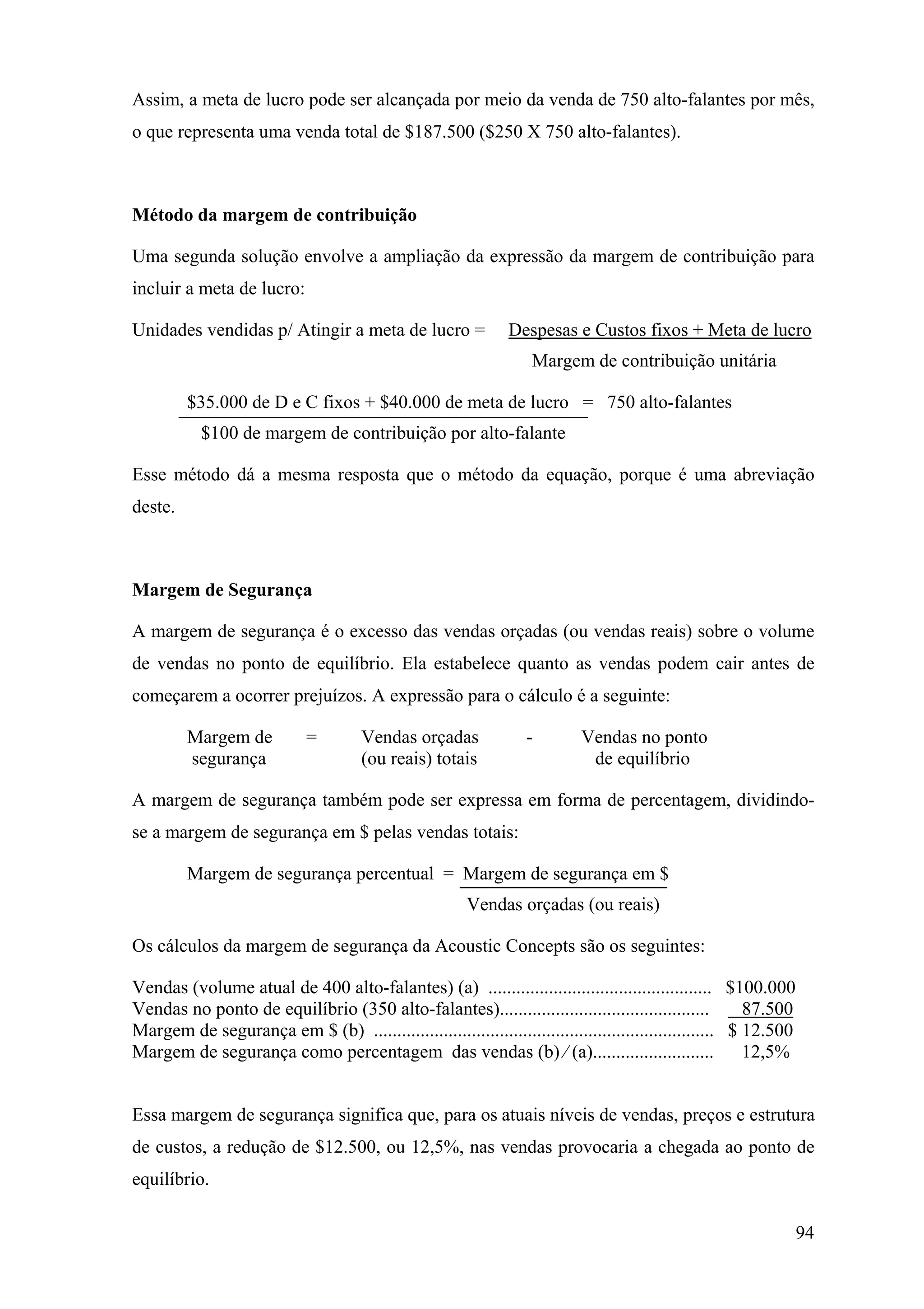 Assim, a meta de lucro pode ser alcançada por meio da venda de 750 alto-falantes por mês,
o que representa uma venda total de $187.500 ($250 X 750 alto-falantes).



Método da margem de contribuição

Uma segunda solução envolve a ampliação da expressão da margem de contribuição para
incluir a meta de lucro:

Unidades vendidas p/ Atingir a meta de lucro =                Despesas e Custos fixos + Meta de lucro
                                                                  Margem de contribuição unitária

         $35.000 de D e C fixos + $40.000 de meta de lucro = 750 alto-falantes
           $100 de margem de contribuição por alto-falante

Esse método dá a mesma resposta que o método da equação, porque é uma abreviação
deste.



Margem de Segurança

A margem de segurança é o excesso das vendas orçadas (ou vendas reais) sobre o volume
de vendas no ponto de equilíbrio. Ela estabelece quanto as vendas podem cair antes de
começarem a ocorrer prejuízos. A expressão para o cálculo é a seguinte:

         Margem de           =        Vendas orçadas             -         Vendas no ponto
         segurança                    (ou reais) totais                     de equilíbrio

A margem de segurança também pode ser expressa em forma de percentagem, dividindo-
se a margem de segurança em $ pelas vendas totais:

         Margem de segurança percentual = Margem de segurança em $
                                                       Vendas orçadas (ou reais)

Os cálculos da margem de segurança da Acoustic Concepts são os seguintes:

Vendas (volume atual de 400 alto-falantes) (a) ................................................ $100.000
Vendas no ponto de equilíbrio (350 alto-falantes).............................................           87.500
Margem de segurança em $ (b) ......................................................................... $ 12.500
Margem de segurança como percentagem das vendas (b) ⁄ (a).......................... 12,5%


Essa margem de segurança significa que, para os atuais níveis de vendas, preços e estrutura
de custos, a redução de $12.500, ou 12,5%, nas vendas provocaria a chegada ao ponto de
equilíbrio.

                                                                                                                  94
 