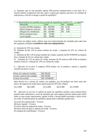 c) Suponha, que no ano passado, apenas 300 pessoas compareceram a essa festa. Se o
mesmo número comparecer este ano, qual é o preço por ingresso que deve ser cobrado de
cada pessoa, a fim de se atingir o ponto de equilíbrio?


7 - A demonstração de resultado mais recente da Aguardente Ardente S/A é a seguinte:
        Descrição                    Total               Por    unidade
        Vendas (20.000 unidades)     R$ 300.000          R$ 15,00
        Menos despesas variáveis     R$ 180.000          R$ 9,00
        Margem de contribuição       R$ 120.000          R$ 6,00
        Menos despesas fixas         R$ 70.000                      -
        Lucro líquido                R$ 50.000                      -

Com base nos dados acima, elabore uma nova demonstração de resultado para cada uma
das seguintes condições (considerar cada caso independente):

a) Aumento de 15% nas vendas.
b) Redução de R$ 1,50 no preço unitário de venda e aumento de 25% no volume de
vendas.
c) Aumento de R$ 1,50 no preço unitário de vendas, aumento de R$ 20.000,00 na despesa
fixa e redução de 5% no volume das vendas.
d) Aumento de 12% no preço de venda, aumento de 60 centavos (R$ 0,60) na despesa
unitária variável e redução de 10% no volume de venda.

8 – (Questão do provão) A empresa XXX produz um só produto e possui a seguinte
estrutura de preço e custo.

Preço de venda por unidade         R$ 200,00
Custos variáveis por unidade       R$ 140,00
Custos fixos totais                R$ 120.000,00
Qual deverá ser o volume de vendas, em unidades, que irá produzir um lucro antes dos
juros e do imposto de renda (lucro operacional) de 20% das vendas?
(A) 2.000       (B) 4.000            (C) 6.000        (D) 8.000       (E) 10.000

09 – (Questão do provão) A análise do ponto de equilíbrio (análise custo-volume-lucro)
permite tanto determinar o nível de operação que uma empresa precisa manter para cobrir
todos os seus custos operacionais, quanto avaliar a lucratividade associada a vários níveis
de venda. O referido ponto de equilíbrio operacional é definido quando o(a):
(A) custo fixo operacional = 0 (zero).
(B) lucro líquido = 0 (zero).
(C) lucro antes do imposto de renda = 0 (zero).
(D) lucro antes de juros e imposto de renda = 0 (zero).
(E) margem de contribuição = 0 (zero).




                                                                                       109
 