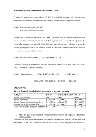 Medição do grau de alavancagem operacional (GAO)


O grau de alavancagem operacional (GAO) é a medida numérica da alavancagem
operacional da empresa. Pode ser calculado através de utilização da seguinte equação:


GAO = Variação percentual no LAJIR
        Variação percentual nas vendas


Sempre que a variação percentual no LAJIR for maior que a variação percentual em
vendas, existem alavancagem operacional. Isso significa que se o GAO for superior a 1,
existe alavancagem operacional. Uma fórmula mais direta para calcular o grau de
alavancagem operacional, a um nível de vendas Q, é mostrada na equação abaixo, usando-
se os símbolos dados anteriormente.


GAO a um nível de vendas Q = Q x (P – V) / Q x (P – V) – F


Utilizando os dados do exemplo anterior (tirados da tabela LAJIR par vários níveis de
venda), obtêm-se o seguinte resultado:


GAO a 1000 unidades =       1.000 x (R$ 10,00 –R$ 5,00)          = R$ 5.000 = 2


                         1.000 x (R$ 10,00 –R$ 5,00) – R$ 2.500       R$ 2.500


EXERCICIOS
Através do estudo da tabela abaixo, responda as seguintes questões:
POSIÇÃO                                   BAIXA         INTERMEDIÁRIA        ALTA
Vendas (em unidades)                      1000          2000                 3000
Receita de vendas                         $ 10.000,00   $ 20.000,00          $ 30.000,00
Menos: Custos operacionais variáveis      $ 5.000,00    $ 10.000,00          $ 15.000,00
Menos Custos operacionais fixos           $ 5.000,00    $ 5.000,00           $ 5.000,00
Lucro antes de juros e imposto de renda   $      0,00   $      0,00          $      0,00



    a) Qual é o grau de alavancagem operacional? (utilize como base a posição de vendas
        intermediária)
Utilizando-se do grau de alavancagem operacional calculado no “item a”, calcule qual será
o efeito no LAJIR caso ocorra um aumento de 70% nas vendas da posição intermediária.


                                                                                        114
 