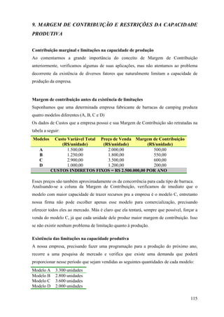 9. MARGEM DE CONTRIBUIÇÃO E RESTRIÇÕES DA CAPACIDADE
PRODUTIVA


Contribuição marginal e limitações na capacidade de produção
Ao comentarmos a grande importância do conceito de Margem de Contribuição
anteriormente, verificamos algumas de suas aplicações, mas não atentamos ao problema
decorrente da existência de diversos fatores que naturalmente limitam a capacidade de
produção da empresa.



Margem de contribuição antes da existência de limitações
Suponhamos que uma determinada empresa fabricante de barracas de camping produza
quatro modelos diferentes (A, B, C e D)
Os dados de Custos que a empresa possui e sua Margem de Contribuição são retratadas na
tabela a seguir:
Modelos     Custo Variável Total Preço de Venda Margem de Contribuição
               (R$/unidade)       (R$/unidade)      (R$/unidade)
    A             1.500,00          2.000,00           500,00
    B             1.250,00          1.800,00           550,00
    C             2.900,00          3.500,00           600,00
    D             1.000,00          1.200,00           200,00
           CUSTOS INDIRETOS FIXOS = R$ 2.500.000,00 POR ANO

Esses preços são também aproximadamente os da concorrência para cada tipo de barraca.
Analisando-se a coluna da Margem de Contribuição, verificamos de imediato que o
modelo com maior capacidade de trazer recursos pra a empresa é o modelo C, entretanto
nossa firma não pode escolher apenas esse modelo para comercialização, precisando
oferecer todos eles ao mercado. Más é claro que ela tentará, sempre que possível, forçar a
venda do modelo C, já que cada unidade dele produz maior margem de contribuição. Isso
se não existir nenhum problema de limitação quanto à produção.

Existência das limitações na capacidade produtiva
A nossa empresa, precisando fazer uma programação para a produção do próximo ano,
recorre a uma pesquisa de mercado e verifica que existe uma demanda que poderá
proporcionar nesse período que sejam vendidas as seguintes quantidades de cada modelo:
Modelo A     3.300 unidades
Modelo B     2.800 unidades
Modelo C     3.600 unidades
Modelo D     2.000 unidades

                                                                                      115
 