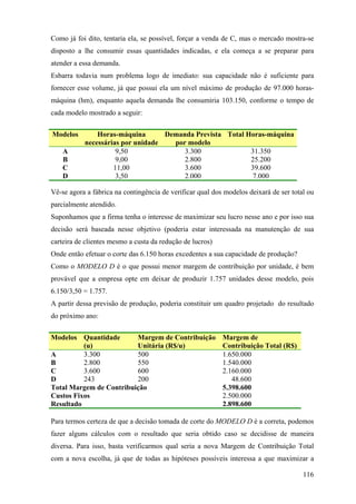 Como já foi dito, tentaria ela, se possível, forçar a venda de C, mas o mercado mostra-se
disposto a lhe consumir essas quantidades indicadas, e ela começa a se preparar para
atender a essa demanda.
Esbarra todavia num problema logo de imediato: sua capacidade não é suficiente para
fornecer esse volume, já que possui ela um nível máximo de produção de 97.000 horas-
máquina (hm), enquanto aquela demanda lhe consumiria 103.150, conforme o tempo de
cada modelo mostrado a seguir:


Modelos        Horas-máquina       Demanda Prevista Total Horas-máquina
           necessárias por unidade   por modelo
    A                9,50               3.300              31.350
    B                9,00               2.800              25.200
    C               11,00               3.600              39.600
    D                3,50               2.000               7.000

Vê-se agora a fábrica na contingência de verificar qual dos modelos deixará de ser total ou
parcialmente atendido.
Suponhamos que a firma tenha o interesse de maximizar seu lucro nesse ano e por isso sua
decisão será baseada nesse objetivo (poderia estar interessada na manutenção de sua
carteira de clientes mesmo a custa da redução de lucros)
Onde então efetuar o corte das 6.150 horas excedentes a sua capacidade de produção?
Como o MODELO D é o que possui menor margem de contribuição por unidade, é bem
provável que a empresa opte em deixar de produzir 1.757 unidades desse modelo, pois
6.150/3,50 = 1.757.
A partir dessa previsão de produção, poderia constituir um quadro projetado do resultado
do próximo ano:


Modelos Quantidade       Margem de Contribuição            Margem de
          (u)            Unitária (R$/u)                   Contribuição Total (R$)
A         3.300          500                               1.650.000
B         2.800          550                               1.540.000
C         3.600          600                               2.160.000
D         243            200                                  48.600
Total Margem de Contribuição                               5.398.600
Custos Fixos                                               2.500.000
Resultado                                                  2.898.600

Para termos certeza de que a decisão tomada de corte do MODELO D é a correta, podemos
fazer alguns cálculos com o resultado que seria obtido caso se decidisse de maneira
diversa. Para isso, basta verificarmos qual seria a nova Margem de Contribuição Total
com a nova escolha, já que de todas as hipóteses possíveis interessa a que maximizar a

                                                                                       116
 