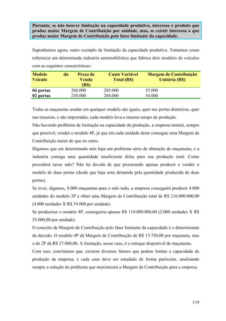 Portanto, se não houver limitação na capacidade produtiva, interessa o produto que
produz maior Margem de Contribuição por unidade, mas, se existir interessa o que
produz maior Margem de Contribuição pelo fator limitante da capacidade.


Suponhamos agora, outro exemplo de limitação da capacidade produtiva. Tomemos como
referencia um determinada industria automobilística que fabrica dois modelos de veículos
com as seguintes características:
Modelo           do      Preço de        Custo Variável       Margem de Contribuição
Veículo                   Venda           Total (R$)              Unitária (R$)
                           (R$)
04 portas             260.000         205.000               55.000
02 portas             258.000         204.000               54.000


Todas as maçanetas usadas em qualquer modelo são iguais, quer nas portas dianteiras, quer
nas traseiras, e são importadas; cada modelo leva o mesmo tempo de produção.
Não havendo problema de limitação na capacidade de produção, a empresa tentará, sempre
que possível, vender o modelo 4P, já que em cada unidade deste consegue uma Margem de
Contribuição maior do que no outro.
Digamos que em determinado mês haja um problema sério de obtenção de maçanetas, e a
industria consiga uma quantidade insuficiente delas para sua produção total. Como
procederá nesse mês? Não há duvida de que procurando apenas produzir e vender o
modelo de duas portas (desde que haja uma demanda pela quantidade produzida de duas
portas).
Se tiver, digamos, 8.000 maçanetas para o mês todo, a empresa conseguirá produzir 4.000
unidades do modelo 2P e obter uma Margem de Contribuição total de R$ 216.000.000,00
(4.000 unidades X R$ 54.000 por unidade)
Se produzisse o modelo 4P, conseguiria apenas R$ 110.000.000,00 (2.000 unidades X R$
55.000,00 por unidade).
O conceito de Margem de Contribuição pelo fator limitante da capacidade é o determinante
da decisão. O modelo 4P dá Margem de Contribuição de R$ 13.750,00 por maçaneta, mas
o de 2P dá R$ 27.000,00. A limitação, nesse caso, é o estoque disponível de maçanetas.
Com isso, concluímos que, existem diversos fatores que podem limitar a capacidade de
produção da empresa, e cada caso deve ser estudado de forma particular, analisando
sempre a solução do problema que maximizará a Margem de Contribuição para a empresa.




                                                                                         119
 