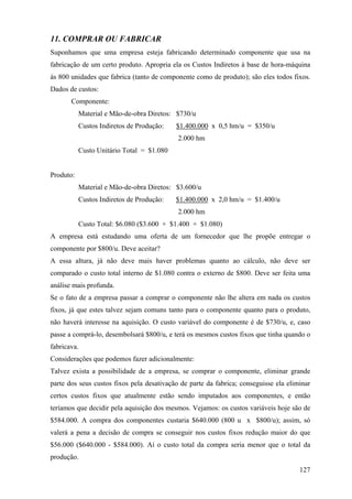 11. COMPRAR OU FABRICAR
Suponhamos que uma empresa esteja fabricando determinado componente que usa na
fabricação de um certo produto. Apropria ela os Custos Indiretos à base de hora-máquina
às 800 unidades que fabrica (tanto de componente como de produto); são eles todos fixos.
Dados de custos:
       Componente:
           Material e Mão-de-obra Diretos: $730/u
           Custos Indiretos de Produção:   $1.400.000 x 0,5 hm/u = $350/u
                                            2.000 hm
           Custo Unitário Total = $1.080


Produto:
           Material e Mão-de-obra Diretos: $3.600/u
           Custos Indiretos de Produção:   $1.400.000 x 2,0 hm/u = $1.400/u
                                            2.000 hm
           Custo Total: $6.080 ($3.600 + $1.400 + $1.080)
A empresa está estudando uma oferta de um fornecedor que lhe propõe entregar o
componente por $800/u. Deve aceitar?
A essa altura, já não deve mais haver problemas quanto ao cálculo, não deve ser
comparado o custo total interno de $1.080 contra o externo de $800. Deve ser feita uma
análise mais profunda.
Se o fato de a empresa passar a comprar o componente não lhe altera em nada os custos
fixos, já que estes talvez sejam comuns tanto para o componente quanto para o produto,
não haverá interesse na aquisição. O custo variável do componente é de $730/u, e, caso
passe a comprá-lo, desembolsará $800/u, e terá os mesmos custos fixos que tinha quando o
fabricava.
Considerações que podemos fazer adicionalmente:
Talvez exista a possibilidade de a empresa, se comprar o componente, eliminar grande
parte dos seus custos fixos pela desativação de parte da fabrica; conseguisse ela eliminar
certos custos fixos que atualmente estão sendo imputados aos componentes, e então
teríamos que decidir pela aquisição dos mesmos. Vejamos: os custos variáveis hoje são de
$584.000. A compra dos componentes custaria $640.000 (800 u x $800/u); assim, só
valerá a pena a decisão de compra se conseguir nos custos fixos redução maior do que
$56.000 ($640.000 - $584.000). Aí o custo total da compra seria menor que o total da
produção.
                                                                                      127
 
