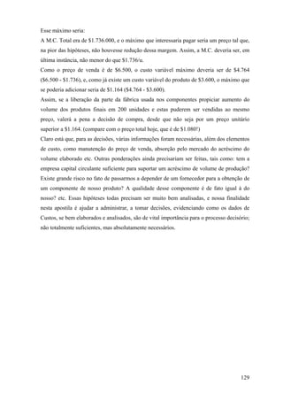 Esse máximo seria:
A M.C. Total era de $1.736.000, e o máximo que interessaria pagar seria um preço tal que,
na pior das hipóteses, não houvesse redução dessa margem. Assim, a M.C. deveria ser, em
última instância, não menor do que $1.736/u.
Como o preço de venda é de $6.500, o custo variável máximo deveria ser de $4.764
($6.500 - $1.736), e, como já existe um custo variável do produto de $3.600, o máximo que
se poderia adicionar seria de $1.164 ($4.764 - $3.600).
Assim, se a liberação da parte da fábrica usada nos componentes propiciar aumento do
volume dos produtos finais em 200 unidades e estas puderem ser vendidas ao mesmo
preço, valerá a pena a decisão de compra, desde que não seja por um preço unitário
superior a $1.164. (compare com o preço total hoje, que é de $1.080!)
Claro está que, para as decisões, várias informações foram necessárias, além dos elementos
de custo, como manutenção do preço de venda, absorção pelo mercado do acréscimo do
volume elaborado etc. Outras ponderações ainda precisariam ser feitas, tais como: tem a
empresa capital circulante suficiente para suportar um acréscimo de volume de produção?
Existe grande risco no fato de passarmos a depender de um fornecedor para a obtenção de
um componente de nosso produto? A qualidade desse componente é de fato igual à do
nosso? etc. Essas hipóteses todas precisam ser muito bem analisadas, e nossa finalidade
nesta apostila é ajudar a administrar, a tomar decisões, evidenciando como os dados de
Custos, se bem elaborados e analisados, são de vital importância para o processo decisório;
não totalmente suficientes, mas absolutamente necessários.




                                                                                       129
 