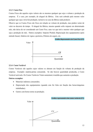 2.3.3 Custo Fixo
Custos Fixos são aqueles cujos valores são os mesmos qualquer que seja o volume e produção da
empresa. É o caso, por exemplo, do aluguel da fábrica. Este será cobrado pelo mesmo valor
qualquer que seja o nível de produção, inclusive no caso da fábrica nada produzir.
Observe que os Custos Fixos são fixos em relação ao volume de produção, mas podem variar de
valor no decorrer do tempo. O aluguel da fábrica, mesmo quando sofre reajuste em determinado
mês, não deixa de ser considerado um Custo Fixo, uma vez que terá o mesmo valor qualquer que
seja a produção do mês. Outros exemplos: Imposto Predial, Depreciação dos equipamentos (pelo
método linear), Salários de vigias e porteiros, Prêmios de seguro, etc.
                                                               Gráfico Representativo do Custo Fixo (CF)

                         Valor




                                                                    CF


                                                               Quantidade


2.3.4 Custo Variável
Custos Variáveis são aqueles cujos valores se alteram em função do volume de produção da
empresa. Exemplo: matéria-prima consumida. Se não houver quantidade produzida, o Custo
Variável será nulo. Os Custos Variáveis Totais aumentam à medida que aumenta a produção.
Outros exemplos:
     •   Materiais indiretos consumidos.
     •   Depreciação dos equipamentos (quando esta for feita em função das horas/máquinas
         trabalhadas).
     •   Gastos com horas-extras na produção.


                                                          Gráfico representativo dos custos variáveis (CV)

                          Valor




                                                          CV




                                                          Quantidade

                                                                                                       13
 