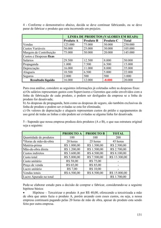 4 - Conforme o demonstrativo abaixo, decida se deve continuar fabricando, ou se deve
parar de fabricar o produto que esta incorrendo em prejuízo.

                                  LINHA DE PRODUTOS (VALORES EM REAIS)
                               Produto A  Produto B Produto C Total
Vendas                         125.000    75.000    50.000    250.000
Custos Variáveis               50.000     25.000    30.000    105.000
Margem de Contribuição         75.000     50.000    20.000    145.000
Custos e Despesas fixas
Salários                       29.500         12.500         8.000           50.000
Propaganda                     1.000          7.500          6.500           15.000
Depreciação                    16.000         11.000         8.000           35.000
Alugueis                       10.500         6.500          5.000           22.000
Seguros                        2.000          500            500             3.000
      Resultado líquido        16.000         12.000         -8.000          20.000

Para essa análise, considere as seguintes informações já coletadas sobre as despesas fixas:
a) Os salários representam gastos com Supervisores e Gerentes que estão envolvidos com a
linha de fabricação de cada produto, e podem ser desligados da empresa se a linha de
produto for desativada;
b) As despesas de propaganda, bem como as despesas de seguro, são também exclusivas da
linha de produto e podem ser evitadas se esta for eliminada;
c) Os valores de depreciação e alugueis representam custos do prédio e equipamentos de
uso geral de todas as linhas e não podem ser evitadas se alguma linha for desativada.

5 - Supondo que nossa empresa produza dois produtos (A e B), e que sua estrutura original
seja a seguinte:

                              PRODUTO A        PRODUTO B            TOTAL
Quantidade de produtos             100              100               200
*Horas de mão-de-obra           20 horas         25 horas           45 horas
Matéria-prima                  R$ 1.000,00      R$ 1.500,00       R$ 2.500,00
Mão-de-obra direta             R$ 1.200,00      R$ 1.500,00       R$ 2.700,00
Custos indiretos               R$ 3.600,00      R$ 4.500,00       R$ 8.100,00
Custo total                    R$ 5.800,00      R$ 7.500,00       R$ 13.300,00
Custo unitário                  R$ 58,00         R$ 75,00               -
Preço de venda                  R$ 65,00         R$ 85,00               -
Lucro unitário                  R$ 7,00          R$ 10,00               -
Vendas totais                  R$ 6.500,00      R$ 8.500,00       R$ 15.000,00
Lucro Apurado no total                                            R$ 1.700,00

Pede-se elaborar estudo para a decisão de comprar e fabricar, considerando-se a seguinte
hipótese básica:
•       Hipótese – Terceirizar o produto A por R$ 40,00, oferecendo a terceirizada a mão
de obra que antes fazia o produto A, porém arcando com esses custos, ou seja, a nossa
empresa continuará pagando pelas 20 horas de mão de obra, apesar do produto esta sendo
feito por outra empresa.


                                                                                       131
 