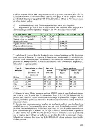 6 - Uma empresa fabrica 1000 componentes mecânicos por ano e os vende pelo valor de
R$ 100,00 a unidade. Esse componente é formado pelas peças A e B e a empresa estuda a
possibilidade de comprar a peça B por R$ 25,00, deixando de fabricá-la. Através dos dados
da tabela abaixo, analise:

a)    a empresa deve deixar de fabricar a peca B e fazer opção em compra-la ?
b)    Suponhamos que com a mão de obra direta e com a matéria prima da peça B, a
empresa consiga aumentar a produção da peça A em 40%. Essa ação seria viável ?

CUSTOS/DESPESAS                     PEÇA A     PEÇA B      COMUNS AS DUAS PEÇAS
Mão de obra direta por unidade      10,00      6,00        -
Matéria prima por unidade           11,00      8,00        -
Depreciação anual                   -          -           10.000,00
Seguro anual da fábrica             -          -             5.000,00
Despesas administrativas            -          -             6.000,00
Embalagens por componente           -          -                15,00


7 – A Fábrica de bonecas Bonecão S/A fabrica uma linha de bonecas e um Kit de costura
para vestidos de bonecas. A demanda de bonecas está aumentando, e a administração
solicitou a sua assistência para a determinação das vendas que maximizarão o lucro do
próximo ano. O Departamento de Vendas em conjunto com o departamento de produção,
forneceram os seguintes dados:

  Tipo de    Demanda do próximo           Preço de             Custos unitários
  Produto              ano                 venda          Materiais      Mão de obra
                  (estimada em            unitário         diretos          direta
                    unidades)
Debbie        50.000                   R$ 13,50        R$ 2,30           R$ 3,20
Trish         42.000                   R$ 5,50         R$ 1,10           R$ 2,00
Sarah         35.000                   R$ 21,00        R$ 6,44           R$ 5,60
Mike          40.000                   R$ 10,00        R$ 2,00           R$ 4,00
Kit       de 325.000                   R$ 8,00         R$ 3,20           R$ 1,60
costura

a) Sabendo-se que a fábrica tem capacidade de 120.000 horas de mão-de-obra direta por
ano e que o custo de cada hora de mão-de-obra direta é de R$ 8,00, independente do
produto a ser fabricado, calcule a quantidade de cada tipo de produto que a empresa deverá
fabricar, limitado a quantidade demandada de cada um deles (na tabela acima), de modo a
maximizar o lucro.
b) Suponha que a empresa consiga ampliar sua atual capacidade de mão-de-obra direta
para 240.000 horas. Suponha também que o mercado esteja demandando consumir 20.000
produtos a mais (independente de qual seja o produto), do total de produtos demandados
pelos consumidores para o próximo ano, ou seja, o mercado consumirá todos os produtos
da tabela acima, mais 20.000 produtos (512.000 produtos no total). Calcule a quantidade
que a empresa deve fabricar de cada tipo de produto de modo a maximizar o lucro.
Sabendo que os custos fixos totais são de R$ 100.000,00, calcule também o lucro líquido
total da empresa.


                                                                                      132
 