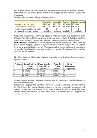 13 – A Mata Fome Ltda é uma barraca de alimentos de um conhecido balneário. Jurema, a
proprietária, está analisando quanto de espaço no refrigerador deve destinar a quatro tipos
de drinques.
Os dados relativos a esses drinques são os seguintes:

                                Coca-cola        Limonada     Ponche    Suco de Laranja
Preço de venda por caixa        R$ 18,00         R$ 19,20     R$ 26,40 R$ 38,40
Custos variáveis por caixa      R$ 13,50         R$ 15,20     R$ 20,10 R$ 30,20
Caixas acondicionadas por metro     25               24           4            5
de espaço de prateleira ao dia   unidades         unidades     unidades    unidades

Jurema tem o máximo de 4 metros de espaço da prateleira frontal para destinar aos quatro
drinques. Para não perder fregueses que gostam de todos os tipos de bebidas, ela deseja
espaço de no mínimo 0,3 metros a no máximo 1,8 metros para cada tipo de drinque.
PEDE-SE: Qual distribuição de espaço da prateleira você recomendaria à Mata Fome ltda
para os quatro drinques, segundo os espaços mínimo e máximo desejado pela Sra. Jurema,
de forma a MAXIMIZAR o lucro ? (Parta do princípio de que tudo que é colocado no
refrigerador é vendido, desde que seja atendida as exigências de espaço mínimo e máximo
para cada tipo de produto)

14 – Uma industria fabrica três produtos, nos quais são utilizados rolamentos, com os
seguintes custos:

Produto     Custo Matéria Custo Mão de     Preço de                N° de
                Prima      Obra Direta      Venda               Rolamentos
              (unitário)     (unitário)    unitário             por produto
A          $ 400,00       $ 100,00      $ 800,00               4
B          $ 495,00       $ 200,00      $ 1.000,00             5
C          $ 300,00       $ 100,00      $ 700,00               4

Em determinada semana a empresa esta com falta de rolamentos, existindo apenas 200
unidades em seu estoque.
Sabendo que a empresa tem Despesas Fixas de $ 10.000 por semana e Despesas variáveis
de 10% do preço de venda, e sabendo ainda que o mercado consome 20 unidades de cada
produto, no máximo, por semana, decida quais produtos deverão ser fabricados nessa
semana, e em que quantidade, de forma a maximizar o lucro nesse período. (Suponha não
existir custos fixos).




                                                                                       136
 