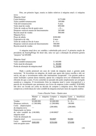 Pete, em primeiro lugar, reuniu os dados relativos à máquina atual e à máquina
nova:
Máquina Atual
Custo histórico                                        $175.000
Valor contábil remanescente                            140.000
Vida útil remanescente                                 4 anos
Valor atual de venda                                   $90.000
Valor de venda ao fim de quatro anos                   -- 0 --
Despesas variáveis anuais de funcionamento             345.000
Receita anual de vendas                                500.000
Máquina Nova
Preço de tabela                                 $200.000
Expectativa de vida                             4 anos
Valor de venda ao fim de 4 anos                 $ -- 0 --
Despesas variáveis anuais de funcionamento      300.000
Receita anual de vendas                         500.000

       A máquina atual deve ser vendida e substituída pela nova? A primeira reação do
presidente da SoaringWings foi dizer não, uma vez que a alienação da primeira geraria
“prejuízo” de $50.000.

Máquina Atual
Valor contábil remanescente                         $ 140.000
Valor atual de alienação                            $ 90.000
Perda da alienação da máquina atual                 $ 50.000

        Dada a perda potencial em caso de venda da máquina atual, o gerente pode
raciocinar: “Já investimos na máquina, de modo que agora não temos escolha a não ser
usá-la, até que o investimento tenha sido inteiramente recuperado”. Um gerente pode-se
sentir inclinado a pensar dessa maneira, apesar de a máquina nova ser nitidamente mais
eficiente do que a outra. O erro cometido no passado não pode simplesmente ser corrigido
usando-se a máquina. O investimento feito na máquina atual é custo irrecuperável e a
parcela do investimento que permanece nos livros da empresa (valor contábil, $140.000)
não deve ser levada em conta na decisão de comprar a máquina nova. Pete Kronski
comprovou a irrelevância do valor contábil da máquina atual por meio da seguinte análise:

                                 Custo e Receita Totais – Quatro anos
                        Manter a máquina Comprar a máquina Custo e benefícios
                        atual            nova              diferenciais
Vendas                  $2.000.000       $2.000.000        $ -- 0 --
Despesas variáveis      (1.380.000)      (1.200.000)       180.000
Custo (depreciação)
                        __                     (200.000)                (200.000)
da máquina nova
Depreciação ou baixa
do valor contábil da    (140.000)              (140.000)*               -- 0 --
máquina atual
Valor de alienação da
máquina atual           ---------------        90.000*                  90.000
Lucro     operacional
                        $480.000               $550.000                 $70.000
total em quatro anos

                                                                                     139
 