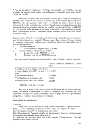 * Para fins de relatório externo, os $140.000 de valor contábil e os $90.000 de valor de
alienação da máquina atual seriam contrabalançados e deduzidos como uma simples
“perda” de 550.000.

       Analisando os quatro anos em conjunto, observe que a firma terá vantagem de
$70.000 com a compra da nova máquina e, também, que o valor contábil da máquina atual,
$140.000, não tem qualquer efeito sobre o resultado da análise. Como é custo
irrecuperável, o valor contábil precisa ser absorvido pela empresa, independentemente de a
máquina atual ser conservada e utilizada, ou vendida. Na primeira hipótese, os $140.000
do valor contábil serão deduzidos de forma de depreciação, e, na segunda em forma de
baixa. Num modo ou no outro a companhia suporta o mesmo custo de $140.000 e o custo
diferencial é zero.

Foco nos custos relevantes No exemplo dado anteriormente, quais são os custos relevantes
para decisão relativa à nova máquina? Olhando para os dados originais devemos eliminar
(1) os custos irrecuperáveis e (2) os custos e benefícios futuros que não mudam com as
alternativas disponíveis.
1.      Custos irrecuperáveis:
   a.           Valor contábil da máquina velha ($140.000).
2.      Custos e benefícios futuros que não mudam:
   a.           Receitas das vendas ($500.000 por ano).
   b.           Despesas variáveis (até $300.000 por ano).

  Os custos e benefícios que restarem constituirão a base da decisão. Análise é a seguinte:

                                                Custos e Benefícios Diferenciais – Quatro
                                                Anos
  Redução da provável despesa variável com
  a nova máquina ($45.000* por ano x 4          $180.000
  anos)
  Custo da nova máquina                         (200.000)
  Valor de alienação da máquina atual           90.000
  Benefício líquido com a nova máquina          $70.000

       * $345.000 - $300.000 = $45.000.

        Note que os itens citados anteriormente são idênticos aos da última coluna da
análise precedente e representam os custos e benefícios que mudaram nas duas
alternativas. Munido dessa análise, Pete tinha certeza de poder explicar ao presidente da
companhia as vantagens financeiras da nova máquina.
_________________________________________________________________________
Continuidade do estudo de caso

A solução
        Pete Kronski levou a análise à sala de J.J. Marker, onde se deu a seguinte conversa:
Pete: J.J., você se lembra da conversa que tivemos sobre a nova máquina de soldar?
J.J.: Claro que me lembro! Você descobriu que estou certo?
Pete: Não exatamente. Aqui está a análise em que comparo o lucro dos próximos quatro
anos, com a máquina atual e com a máquina nova.
J.J.: Vejo que você apresenta lucro com a nova máquina $70.000 maiores. Você está
supondo vendas maiores com ela?

                                                                                        140
 