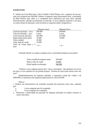 EXERCICIOS:

I - Análise do Custo Relevante. Valor Contábil A Murl Plastics, Inc., comprou, há um ano,
uma nova máquina por $60.000. Embora a máquina esteja funcionando bem, o presidente
da Murl Plastics quer saber se a companhia deve substituí-la por uma outra, operada
eletronicamente, lançada recentemente no mercado. A nova máquina reduziria a um terço
os custos anuais de operação, como mostram os seguintes dados comparativos.


                                Máquina Atual               Máquina Nova
Custo de aquisição – nova     $60.000                       $90.000
Vida útil estimada – nova     6 anos                        5 anos
Custo anual de operação       $42.000                       $14.000
Depreciação linear anual      10.000                        18.000
Valor contábil                50.000                        -
Valor atual de venda          10.000                        -
Valor de venda daqui a 5
                          -- 0 --                           -- 0 --
anos


       Tentando decidir se compra a máquina nova, o presidente preparou esta análise:


                 Valor contábil da máquina atual       $50.000
                 Menos valor de venda                  10.000
                 Perda líquida na alienação            $40.000

       “Embora a nova máquina pareça boa”, disse o presidente, “não podemos nos livrar
da outra, se isso significa ter um grande prejuízo. Teremos de usá-la pelo menos mais uns
anos”.
       Independentemente da máquina utilizada, a expectativa anual das vendas é de
$200.000 e a expectativa das despesas administrativas é de $126.000.

        Pede-se
1. Elabore um demonstrativo de resultado resumido dos próximos cinco anos, supondo
que:
   a.           A nova máquina não foi comprada;
   b.           A nova máquina foi comprada.
2. Determine a atratividade da aquisição da máquina utilizando na análise somente os
     custos relevantes.




                                                                                        145
 
