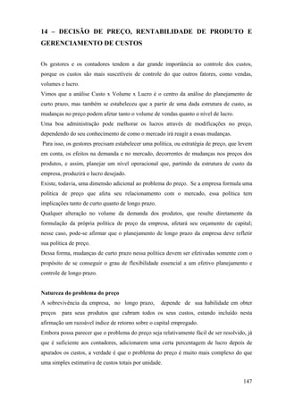 14 – DECISÃO DE PREÇO, RENTABILIDADE DE PRODUTO E
GERENCIAMENTO DE CUSTOS


Os gestores e os contadores tendem a dar grande importância ao controle dos custos,
porque os custos são mais suscetíveis de controle do que outros fatores, como vendas,
volumes e lucro.
Vimos que a análise Custo x Volume x Lucro é o centro da análise do planejamento de
curto prazo, mas também se estabeleceu que a partir de uma dada estrutura de custo, as
mudanças no preço podem afetar tanto o volume de vendas quanto o nível de lucro.
Uma boa administração pode melhorar os lucros através de modificações no preço,
dependendo do seu conhecimento de como o mercado irá reagir a essas mudanças.
Para isso, os gestores precisam estabelecer uma política, ou estratégia de preço, que levem
em conta, os efeitos na demanda e no mercado, decorrentes de mudanças nos preços dos
produtos, e assim, planejar um nível operacional que, partindo da estrutura de custo da
empresa, produzirá o lucro desejado.
Existe, todavia, uma dimensão adicional ao problema do preço. Se a empresa formula uma
política de preço que afeta seu relacionamento com o mercado, essa política tem
implicações tanto de curto quanto de longo prazo.
Qualquer alteração no volume da demanda dos produtos, que resulte diretamente da
formulação da própria política de preço da empresa, afetará seu orçamento de capital;
nesse caso, pode-se afirmar que o planejamento de longo prazo da empresa deve refletir
sua política de preço.
Dessa forma, mudanças de curto prazo nessa política devem ser efetivadas somente com o
propósito de se conseguir o grau de flexibilidade essencial a um efetivo planejamento e
controle de longo prazo.


Natureza do problema do preço
A sobrevivência da empresa, no longo prazo,         depende de sua habilidade em obter
preços   para seus produtos que cubram todos os seus custos, estando incluído nesta
afirmação um razoável índice de retorno sobre o capital empregado.
Embora possa parecer que o problema do preço seja relativamente fácil de ser resolvido, já
que é suficiente aos contadores, adicionarem uma certa percentagem de lucro depois de
apurados os custos, a verdade é que o problema do preço é muito mais complexo do que
uma simples estimativa de custos totais por unidade.


                                                                                       147
 