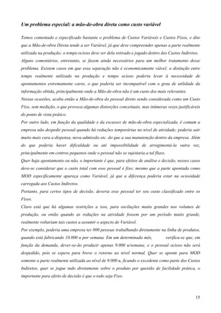 Um problema especial: a mão-de-obra direta como custo variável

Temos comentado e especificado bastante o problema de Custos Variáveis e Custos Fixos, e dito
que a Mão-de-obra Direta tende a ser Variável, já que deve compreender apenas a parte realmente
utilizada na produção; o tempo ocioso deve ser dela retirado e jogado dentro dos Custos Indiretos.
Alguns comentários, entretanto, se fazem ainda necessários para um melhor tratamento desse
problema. Existem casos em que essa separação não é economicamente viável; a distinção entre
tempo realmente utilizado na produção e tempo ocioso poderia levar à necessidade de
apontamentos extremamente caros, o que poderia ser incompatível com o grau de utilidade da
informação obtida, principalmente onde a Mão-de-obra não é um custo dos mais relevantes.
Nessas ocasiões, acaba então a Mão-de-obra do pessoal direto sendo considerada como um Custo
Fixo, sem medição, o que provoca algumas distorções conceituais, mas inúmeras vezes justificáveis
do ponto de vista prático.
Por outro lado, em função da qualidade e da escassez de mão-de-obra especializada, é comum a
empresa não despedir pessoal quando há reduções temporárias no nível de atividade; poderia sair
muito mais cara a dispensa, nova admissão etc. do que a sua manutenção dentro da empresa. Além
do que poderia haver dificuldade ou até impossibilidade de arregimentá-la outra vez,
principalmente em centros pequenos onde o pessoal não se sujeitaria a tal fluxo.
Quer haja apontamento ou não, o importante é que, para efeitos de análise e decisão, nesses casos
deve-se considerar que o custo total com esse pessoal é fixo; mesmo que a parte apontada como
MOD especificamente apareça como Variável, já que a diferença poderia estar na ociosidade
carregada aos Custos Indiretos.
Portanto, para certos tipos de decisão, deveria esse pessoal ter seu custo classificado entre os
Fixos.
Claro está que há algumas restrições a isso, para oscilações muito grandes nos volumes de
produção, ou então quando as reduções na atividade fossem por um período muito grande,
realmente voltariam tais custos a assumir o aspecto de Variável.
Por exemplo, poderia uma empresa ter 800 pessoas trabalhando diretamente na linha de produtos,
quando está fabricando 10.000 u por semana. Em um determinado mês,                 verifica-se que, em
função da demanda, dever-se-ão produzir apenas 9.000 u/semana; e o pessoal ocioso não será
despedido, pois se espera para breve o retorno ao nível normal. Quer se aponte para MOD
somente a parte realmente utilizada ao nível de 9.000 u, ficando o excedente como parte dos Custos
Indiretos, quer se jogue tudo diretamente sobre o produto por questão de facilidade prática, o
importante para efeito de decisão é que o todo seja Fixo.



                                                                                                   15
 