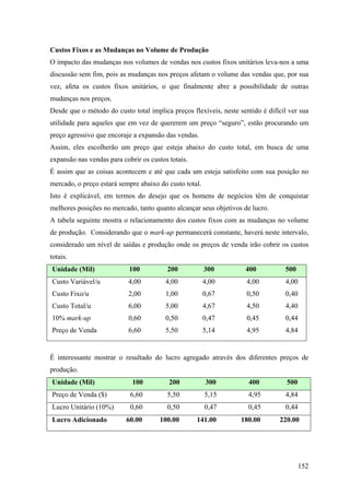 Custos Fixos e as Mudanças no Volume de Produção
O impacto das mudanças nos volumes de vendas nos custos fixos unitários leva-nos a uma
discussão sem fim, pois as mudanças nos preços afetam o volume das vendas que, por sua
vez, afeta os custos fixos unitários, o que finalmente abre a possibilidade de outras
mudanças nos preços.
Desde que o método do custo total implica preços flexíveis, neste sentido é difícil ver sua
utilidade para aqueles que em vez de quererem um preço “seguro”, estão procurando um
preço agressivo que encoraje a expansão das vendas.
Assim, eles escolherão um preço que esteja abaixo do custo total, em busca de uma
expansão nas vendas para cobrir os custos totais.
É assim que as coisas acontecem e até que cada um esteja satisfeito com sua posição no
mercado, o preço estará sempre abaixo do custo total.
Isto é explicável, em termos do desejo que os homens de negócios têm de conquistar
melhores posições no mercado, tanto quanto alcançar seus objetivos de lucro.
A tabela seguinte mostra o relacionamento dos custos fixos com as mudanças no volume
de produção. Considerando que o mark-up permanecerá constante, haverá neste intervalo,
considerado um nível de saídas e produção onde os preços de venda irão cobrir os custos
totais.
Unidade (Mil)               100          200            300         400           500
Custo Variável/u           4,00          4,00           4,00         4,00         4,00
Custo Fixo/u               2,00          1,00           0,67         0,50         0,40
Custo Total/u              6,00          5,00           4,67         4,50         4,40
10% mark-up                0,60          0,50           0,47         0,45         0,44
Preço de Venda             6,60          5,50           5,14         4,95         4,84


É interessante mostrar o resultado do lucro agregado através dos diferentes preços de
produção.
Unidade (Mil)                100          200           300          400           500
Preço de Venda ($)          6,60         5,50           5,15         4,95         4,84
Lucro Unitário (10%)        0,60         0,50           0,47         0,45         0,44
Lucro Adicionado           60.00       100.00       141.00         180.00       220.00




                                                                                         152
 