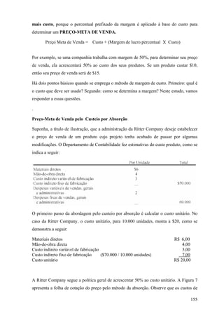 mais custo, porque o percentual prefixado da margem é aplicado à base do custo para
determinar um PREÇO-META DE VENDA.

       Preço Meta de Venda = Custo + (Margem de lucro percentual X Custo)


Por exemplo, se uma companhia trabalha com margem de 50%, para determinar seu preço
de venda, ela acrescentará 50% ao custo dos seus produtos. Se um produto custar $10,
então seu preço de venda será de $15.

Há dois pontos básicos quando se emprega o método de margem de custo. Primeiro: qual é
o custo que deve ser usado? Segundo: como se determina a margem? Neste estudo, vamos
responder a essas questões.

.

Preço-Meta de Venda pelo Custeio por Absorção

Suponha, a título de ilustração, que a administração da Ritter Company deseje estabelecer
o preço de venda de um produto cujo projeto tenha acabado de passar por algumas
modificações. O Departamento de Contabilidade fez estimativas do custo produto, como se
indica a seguir:




O primeiro passo da abordagem pelo custeio por absorção é calcular o custo unitário. No
caso da Ritter Company, o custo unitário, para 10.000 unidades, monta a $20, como se
demonstra a seguir:

Materiais diretos                                                           R$ 6,00
Mão-de-obra direta                                                              4,00
Custo indireto variável de fabricação                                           3,00
Custo indireto fixo de fabricação     ($70.000 / 10.000 unidades)               7,00
Custo unitário                                                              R$ 20,00



A Ritter Company segue a política geral de acrescentar 50% ao custo unitário. A Figura 7
apresenta a folha de cotação do preço pelo método da absorção. Observe que os custos de

                                                                                     155
 