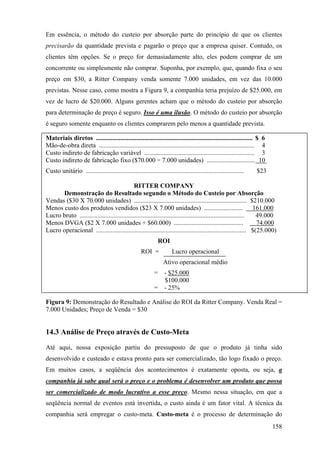 Em essência, o método do custeio por absorção parte do princípio de que os clientes
precisarão da quantidade prevista e pagarão o preço que a empresa quiser. Contudo, os
clientes têm opções. Se o preço for demasiadamente alto, eles podem comprar de um
concorrente ou simplesmente não comprar. Suponha, por exemplo, que, quando fixa o seu
preço em $30, a Ritter Company venda somente 7.000 unidades, em vez das 10.000
previstas. Nesse caso, como mostra a Figura 9, a companhia teria prejuízo de $25.000, em
vez de lucro de $20.000. Alguns gerentes acham que o método do custeio por absorção
para determinação de preço é seguro. Isso é uma ilusão. O método do custeio por absorção
é seguro somente enquanto os clientes comprarem pelo menos a quantidade prevista.

Materiais diretos ................................................................................................. $ 6
Mão-de-obra direta ................................................................................................ 4
Custo indireto de fabricação variável .................................................................... 3
Custo indireto de fabricação fixo ($70.000 ÷ 7.000 unidades) .............................. 10
Custo unitário ..................................................................................................   $23

                                              RITTER COMPANY
      Demonstração do Resultado segundo o Método do Custeio por Absorção
Vendas ($30 X 70.000 unidades) ...................................................................... $210.000
Menos custo dos produtos vendidos ($23 X 7.000 unidades) ........................                                  161.000
Lucro bruto ......................................................................................................  49.000
Menos DVGA ($2 X 7.000 unidades + $60.000) ...........................................                              74.000
Lucro operacional ............................................................................................. $(25.000)
                                                               ROI
                                                      ROI =            Lucro operacional
                                                                   Ativo operacional médio
                                                             =     - $25.000
                                                                   $100.000
                                                             =     - 25%

Figura 9: Demonstração do Resultado e Análise do ROI da Ritter Company. Venda Real =
7.000 Unidades; Preço de Venda = $30


14.3 Análise de Preço através de Custo-Meta

Até aqui, nossa exposição partiu do pressuposto de que o produto já tinha sido
desenvolvido e custeado e estava pronto para ser comercializado, tão logo fixado o preço.
Em muitos casos, a seqüência dos acontecimentos é exatamente oposta, ou seja, a
companhia já sabe qual será o preço e o problema é desenvolver um produto que possa
ser comercializado de modo lucrativo a esse preço. Mesmo nessa situação, em que a
seqüência normal de eventos está invertida, o custo ainda é um fator vital. A técnica da
companhia será empregar o custo-meta. Custo-meta é o processo de determinação do
                                                                                                                          158
 