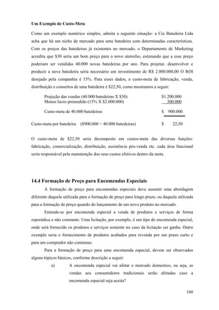 Um Exemplo de Custo-Meta

Como um exemplo numérico simples, admita a seguinte situação: a Cia Batedeira Ltda
acha que há um nicho de mercado para uma batedeira com determinadas características.
Com os preços das batedeiras já existentes no mercado, o Departamento de Marketing
acredita que $30 seria um bom preço para o novo utensílio, estimando que a esse preço
poderiam ser vendidas 40.000 novas batedeiras por ano. Para projetar, desenvolver e
produzir a nova batedeira seria necessário um investimento de R$ 2.000.000,00 O ROI
desejado pela companhia é 15%. Para esses dados, o custo-meta de fabricação, venda,
distribuição e consertos de uma batedeira é $22,50, como mostramos a seguir:

       Projeção das vendas (40.000 batedeiras X $30)                     $1.200.000
       Menos lucro pretendido (15% X $2.000.000)                            300.000

       Custo-meta de 40.000 batedeiras                                   $ 900.000

Custo-meta por batedeira   ($900.000 ÷ 40.000 batedeiras)                $     22,50


O custo-meta de $22,50 seria decomposto em custos-meta das diversas funções:
fabricação, comercialização, distribuição, assistência pós-venda etc. cada área funcional
seria responsável pela manutenção dos seus custos efetivos dentro da meta.




14.4 Formação de Preço para Encomendas Especiais
       A formação de preço para encomendas especiais deve assumir uma abordagem
diferente daquela utilizada para a formação de preço para longo prazo, ou daquela utilizada
para a formação de preço quando do lançamento de um novo produto no mercado.
       Entende-se por encomenda especial a venda de produtos e serviços de forma
esporádica e não constante. Uma licitação, por exemplo, é um tipo de encomenda especial,
onde será fornecido os produtos e serviços somente no caso da licitação ser ganha. Outro
exemplo seria o fornecimento de produtos acabados para revenda por um prazo curto e
para um comprador não contumaz.
       Para a formação de preço para uma encomenda especial, devem ser observados
alguns tópicos básicos, conforme descrição a seguir:
           a)        A encomenda especial vai afetar o mercado domestico, ou seja, as
                     vendas aos consumidores tradicionais serão afetadas caso a
                     encomenda especial seja aceita?

                                                                                       160
 
