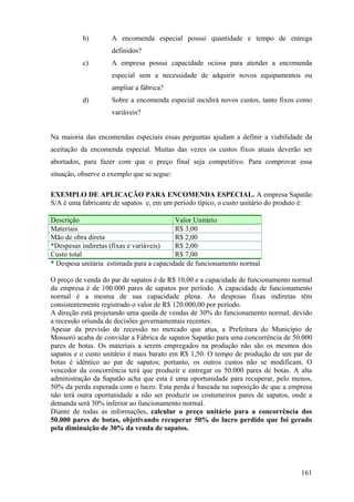 b)        A encomenda especial possui quantidade e tempo de entrega
                    definidos?
          c)        A empresa possui capacidade ociosa para atender a encomenda
                    especial sem a necessidade de adquirir novos equipamentos ou
                    ampliar a fábrica?
          d)        Sobre a encomenda especial incidirá novos custos, tanto fixos como
                    variáveis?


Na maioria das encomendas especiais essas perguntas ajudam a definir a viabilidade da
aceitação da encomenda especial. Muitas das vezes os custos fixos atuais deverão ser
abortados, para fazer com que o preço final seja competitivo. Para comprovar essa
situação, observe o exemplo que se segue:

EXEMPLO DE APLICAÇÃO PARA ENCOMENDA ESPECIAL. A empresa Sapatão
S/A é uma fabricante de sapatos e, em um período típico, o custo unitário do produto é:

Descrição                                 Valor Unitário
Materiais                                 R$ 3,00
Mão de obra direta                        R$ 2,00
*Despesas indiretas (fixas e variáveis)   R$ 2,00
Custo total                               R$ 7,00
* Despesa unitária estimada para a capacidade de funcionamento normal

O preço de venda do par de sapatos é de R$ 10,00 e a capacidade de funcionamento normal
da empresa é de 100.000 pares de sapatos por período. A capacidade de funcionamento
normal é a mesma de sua capacidade plena. As despesas fixas indiretas têm
consistentemente registrado o valor de R$ 120.000,00 por período.
A direção está projetando uma queda de vendas de 30% do funcionamento normal, devido
a recessão oriunda de decisões governamentais recentes.
Apesar da previsão de recessão no mercado que atua, a Prefeitura do Município de
Mossoró acaba de convidar a Fábrica de sapatos Sapatão para uma concorrência de 50.000
pares de botas. Os materiais a serem empregados na produção não são os mesmos dos
sapatos e o custo unitário é mais barato em R$ 1,50. O tempo de produção de um par de
botas é idêntico ao par de sapatos; portanto, os outros custos não se modificam. O
vencedor da concorrência terá que produzir e entregar os 50.000 pares de botas. A alta
administração da Sapatão acha que esta é uma oportunidade para recuperar, pelo menos,
50% da perda esperada com o lucro. Esta perda é baseada na suposição de que a empresa
não terá outra oportunidade a não ser produzir os costumeiros pares de sapatos, onde a
demanda será 30% inferior ao funcionamento normal.
Diante de todas as informações, calcular o preço unitário para a concorrência dos
50.000 pares de botas, objetivando recuperar 50% do lucro perdido que foi gerado
pela diminuição de 30% da venda de sapatos.




                                                                                   161
 