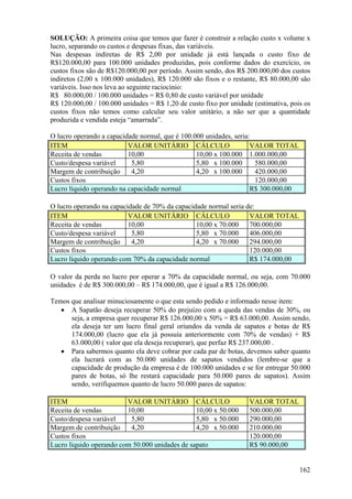 SOLUÇÃO: A primeira coisa que temos que fazer é construir a relação custo x volume x
lucro, separando os custos e despesas fixas, das variáveis.
Nas despesas indiretas de R$ 2,00 por unidade já está lançada o custo fixo de
R$120.000,00 para 100.000 unidades produzidas, pois conforme dados do exercício, os
custos fixos são de R$120.000,00 por período. Assim sendo, dos R$ 200.000,00 dos custos
indiretos (2,00 x 100.000 unidades), R$ 120.000 são fixos e o restante, R$ 80.000,00 são
variáveis. Isso nos leva ao seguinte raciocínio:
R$ 80.000,00 / 100.000 unidades = R$ 0,80 de custo variável por unidade
R$ 120.000,00 / 100.000 unidades = R$ 1,20 de custo fixo por unidade (estimativa, pois os
custos fixos não temos como calcular seu valor unitário, a não ser que a quantidade
produzida e vendida esteja “amarrada”.

O lucro operando a capacidade normal, que é 100.000 unidades, seria:
ITEM                      VALOR UNITÁRIO CÁLCULO                    VALOR TOTAL
Receita de vendas         10,00                  10,00 x 100.000 1.000.000,00
Custo/despesa variável     5,80                  5,80 x 100.000      580.000,00
Margem de contribuição     4,20                  4,20 x 100.000      420.000,00
Custos fixos                                                         120.000,00
Lucro líquido operando na capacidade normal                         R$ 300.000,00

O lucro operando na capacidade de 70% da capacidade normal seria de:
ITEM                      VALOR UNITÁRIO CÁLCULO                  VALOR TOTAL
Receita de vendas         10,00                 10,00 x 70.000    700.000,00
Custo/despesa variável     5,80                 5,80 x 70.000     406.000,00
Margem de contribuição     4,20                 4,20 x 70.000     294.000,00
Custos fixos                                                      120.000,00
Lucro líquido operando com 70% da capacidade normal               R$ 174.000,00

O valor da perda no lucro por operar a 70% da capacidade normal, ou seja, com 70.000
unidades é de R$ 300.000,00 – R$ 174.000,00, que é igual a R$ 126.000,00.

Temos que analisar minuciosamente o que esta sendo pedido e informado nesse item:
   • A Sapatão deseja recuperar 50% do prejuízo com a queda das vendas de 30%, ou
      seja, a empresa quer recuperar R$ 126.000,00 x 50% = R$ 63.000,00. Assim sendo,
      ela deseja ter um lucro final geral oriundos da venda de sapatos e botas de R$
      174.000,00 (lucro que ela já possuía anteriormente com 70% de vendas) + R$
      63.000,00 ( valor que ela deseja recuperar), que perfaz R$ 237.000,00 .
   • Para sabermos quanto ela deve cobrar por cada par de botas, devemos saber quanto
      ela lucrará com as 50.000 unidades de sapatos vendidos (lembre-se que a
      capacidade de produção da empresa é de 100.000 unidades e se for entregar 50.000
      pares de botas, só lhe restará capacidade para 50.000 pares de sapatos). Assim
      sendo, verifiquemos quanto de lucro 50.000 pares de sapatos:

ITEM                     VALOR UNITÁRIO CÁLCULO                     VALOR TOTAL
Receita de vendas        10,00                  10,00 x 50.000      500.000,00
Custo/despesa variável    5,80                  5,80 x 50.000       290.000,00
Margem de contribuição    4,20                  4,20 x 50.000       210.000,00
Custos fixos                                                        120.000,00
Lucro líquido operando com 50.000 unidades de sapato                R$ 90.000,00


                                                                                     162
 