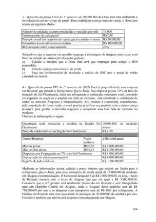 3 – (Questão da prova Final do 1º semestre de 2002)O Bar da Dona Jura esta analisando a
introdução de um novo tipo de pastel. Para estabelecer o preço-meta de venda, a Dona Jura
reuniu os seguintes dados:

Número de unidades a serem produzidas e vendidas por mês        15.000
Custo unitário de cada pastel                                   R$ 0,90
Projeção anual das despesas de venda, geral e administrativas   R$ 70.000,00
Estimativa do investimento necessário                           R$ 100.000,00
ROI desejado sobre o investimento                               20%

Sabendo-se que a empresa em questão emprega a abordagem de margem mais custo com
base no método do custeio por absorção, pede-se:
a)     Calcule a margem que a Dona Jura terá que empregar para atingir o ROI
pretendido;
b)     Calcule o preço-meta unitário de venda
c)     Faça um demonstrativo de resultado e análise de ROI com o preço de venda
calculado no item b.


4 - (Questão da prova PR2 do 1º semestre de 2002) Você é proprietário de uma empresa
em Resende que produz o Refrigerante Quero Mais. Sua empresa possui 10% da fatia de
mercado do Sul Fluminense, onde seu refrigerante é conhecido, entretanto você, pensando
em expandir os negócios e ampliar sua fatia de mercado, está estudando a viabilidade de
entrar no mercado Alagoano e intermediações. Seu produto é consumido, normalmente,
pela população de baixa renda, e você precisa precificar seu produto com o menor preço
possível, para ganhar o mercado alagoano e conquistar uma boa fatia de mercado no
nordeste.
Observe as informações a seguir:

Quantidade total produzida e vendida na Região Sul 10.000.000                 de    unidades
Fluminense                                         anuais
Preço de venda unitário na Região Sul Fluminense   R$ 1,20

Custos/Despesas                            Valor                Valor total anual
                                           unitário
Matéria prima                              R$ 0,30              R$ 3.000.000,00
Mão de obra direta                         R$ 0,12              R$ 1.200.000,00
Despesas com Propaganda em TV’s do Sul Fluminense               R$ 1.000.000,00
Depreciação de todos equipamentos                               R$ 4.000.000,00
Seguros de toda a fábrica                                       R$ 500.000,00

Mediante as informações acima, calcule o preço mínimo que poderá ser fixado para o
refrigerante Quero Mais, para uma estimativa de venda anual de 15.000.000 de unidades
em Alagoas e intermediações. O lucro total desejado é de R$ 3.800.000,00, ou seja, o lucro
de Resende somado com o lucro de Alagoas terá que ser igual a R$ 3.800.000,00.
Considere que o refrigerante será totalmente produzido em Resende e será transportado
para um Depósito Central em Alagoas, onde o Aluguel desse depósito será de R$
750.000,00 por ano e as despesas com transportes será de R$ 0,05 por refrigerante. A
Fábrica em Resende tem uma capacidade de produção de 30.000.000 de unidades por ano.
Considere também que não haverá despesas com propaganda em Alagoas.


                                                                                        164
 