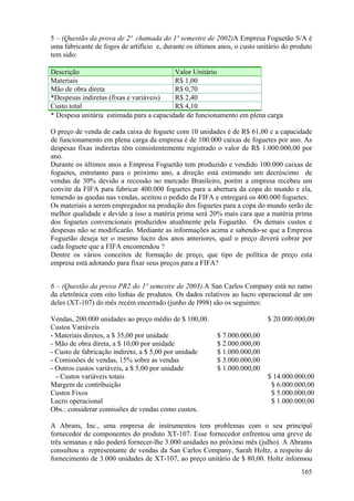 5 – (Questão da prova de 2ª chamada do 1º semestre de 2002)A Empresa Foguetão S/A é
uma fabricante de fogos de artifício e, durante os últimos anos, o custo unitário do produto
tem sido:

Descrição                                 Valor Unitário
Materiais                                 R$ 1,00
Mão de obra direta                        R$ 0,70
*Despesas indiretas (fixas e variáveis)   R$ 2,40
Custo total                               R$ 4,10
* Despesa unitária estimada para a capacidade de funcionamento em plena carga

O preço de venda de cada caixa de foguete com 10 unidades é de R$ 61,00 e a capacidade
de funcionamento em plena carga da empresa é de 100.000 caixas de foguetes por ano. As
despesas fixas indiretas têm consistentemente registrado o valor de R$ 1.000.000,00 por
ano.
Durante os últimos anos a Empresa Foguetão tem produzido e vendido 100.000 caixas de
foguetes, entretanto para o próximo ano, a direção está estimando um decréscimo de
vendas de 30% devido a recessão no mercado Brasileiro, porém a empresa recebeu um
convite da FIFA para fabricar 400.000 foguetes para a abertura da copa do mundo e ela,
temendo as quedas nas vendas, aceitou o pedido da FIFA e entregará os 400.000 foguetes.
Os materiais a serem empregados na produção dos foguetes para a copa do mundo serão de
melhor qualidade e devido a isso a matéria prima será 20% mais cara que a matéria prima
dos foguetes convencionais produzidos atualmente pela Foguetão. Os demais custos e
despesas não se modificarão. Mediante as informações acima e sabendo-se que a Empresa
Foguetão deseja ter o mesmo lucro dos anos anteriores, qual o preço deverá cobrar por
cada foguete que a FIFA encomendou ?
Dentre os vários conceitos de formação de preço, que tipo de política de preço esta
empresa está adotando para fixar seus preços para a FIFA?


6 – (Questão da prova PR2 do 1º semestre de 2003).A San Carlos Company está no ramo
da eletrônica com oito linhas de produtos. Os dados relativos ao lucro operacional de um
deles (XT-107) do mês recém encerrado (junho de l998) são os seguintes:

Vendas, 200.000 unidades ao preço médio de $ 100,00.                        $ 20.000.000,00
Custos Variáveis
- Materiais diretos, a $ 35,00 por unidade                $ 7.000.000,00
- Mão de obra direta, a $ 10,00 por unidade               $ 2.000.000,00
- Custo de fabricação indireto, a $ 5,00 por unidade      $ 1.000.000,00
- Comissões de vendas, 15% sobre as vendas                $ 3.000.000,00
- Outros custos variáveis, a $ 5,00 por unidade           $ 1.000.000,00
  - Custos variáveis totais                                                 $ 14.000.000,00
Margem de contribuição                                                       $ 6.000.000,00
Custos Fixos                                                                 $ 5.000.000,00
Lucro operacional                                                            $ 1.000.000,00
Obs.: considerar comissões de vendas como custos.

A Abrans, Inc., uma empresa de instrumentos tem problemas com o seu principal
fornecedor de componentes do produto XT-107. Esse fornecedor enfrentou uma greve de
três semanas e não poderá fornecer-lhe 3.000 unidades no próximo mês (julho). A Abrams
consultou a representante de vendas da San Carlos Company, Sarah Holtz, a respeito do
fornecimento de 3.000 unidades de XT-107, ao preço unitário de $ 80,00. Holtz informou
                                                                                        165
 