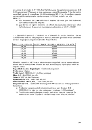 ao gerente de produção do XT-107, Jim McMahon, que ela aceitaria uma comissão de $
6.000, em vez dos 15% usuais, se essa encomenda especial fosse aceita. A San Carlos tem
capacidade mensal de produção de 300.000 unidades de XT-107, e a demanda em todos os
meses dos últimos três anos foi consistentemente de 200.000 unidades por mês.
PEDE-SE:
   a) Se a encomenda das 3.000 unidades da Abrams for aceita, qual será o efeito no
       lucro operacional do mês de julho ?
   b) Qual deveria ser o preço mínimo a ser cobrado na encomenda especial caso a San
       Carlos Company desejasse um lucro operacional mínimo de $ 1.001.500,00 ?



7 – (Questão da prova de 2ª chamada do 1º semestre de 2003).A Industria IAM de
Amortecedores Ltda fez uma pesquisa de mercado para saber quais seus níveis de venda a
diversos preços possíveis para seu produto. A resposta foi:

PREÇO POR UNIDADE         QUANTIDADE QUE SERIA VENDIDA POR MÊS
       200,00                             60.000
       220,00                             54.000
       240,00                             48.000
       260,00                             42.000
       280,00                             36.000
       300,00                             30.000

Ela vinha vendendo a R$ 220,00, e realmente vem conseguindo colocar no mercado, em
média, mais ou menos 54.000 unidades por mês . Havia chegado àquele preço dentro da
seguinte forma:
Capacidade máxima de produção: 58.000 unidades por mês
Custos nesse volume:
Variáveis de $ 9.280.000,00 (160,00 por unidade)
Fixos de $ 1.480.000,00 por mês
Totais de $ 10.760.000,00 por mês
Lucro desejado de $ 2.000.000,00 por mês
Soma de custos + lucro de $ 12.760.000,00 por mês
Preço unitário de $ 12.760.000,00 dividido por 58.000 unidades = $ 220,00 por unidade
Pergunta-se:
    a) A industria vem conseguindo obter realmente esse lucro desejado de $
       2.000.000,00 por mês, por estar produzindo e vendendo 54.000 unidades?
    b) Considerando aqueles dados de mercado, qual seria o preço de venda que lhe
       maximizaria o lucro? E qual será esse lucro nesse ponto ótimo de trabalho?




                                                                                   166
 