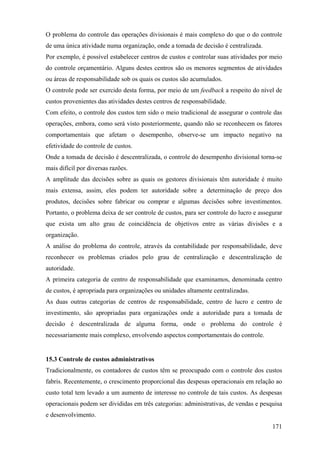 O problema do controle das operações divisionais é mais complexo do que o do controle
de uma única atividade numa organização, onde a tomada de decisão é centralizada.
Por exemplo, é possível estabelecer centros de custos e controlar suas atividades por meio
do controle orçamentário. Alguns destes centros são os menores segmentos de atividades
ou áreas de responsabilidade sob os quais os custos são acumulados.
O controle pode ser exercido desta forma, por meio de um feedback a respeito do nível de
custos provenientes das atividades destes centros de responsabilidade.
Com efeito, o controle dos custos tem sido o meio tradicional de assegurar o controle das
operações, embora, como será visto posteriormente, quando não se reconhecem os fatores
comportamentais que afetam o desempenho, observe-se um impacto negativo na
efetividade do controle de custos.
Onde a tomada de decisão é descentralizada, o controle do desempenho divisional torna-se
mais difícil por diversas razões.
A amplitude das decisões sobre as quais os gestores divisionais têm autoridade é muito
mais extensa, assim, eles podem ter autoridade sobre a determinação de preço dos
produtos, decisões sobre fabricar ou comprar e algumas decisões sobre investimentos.
Portanto, o problema deixa de ser controle de custos, para ser controle do lucro e assegurar
que exista um alto grau de coincidência de objetivos entre as várias divisões e a
organização.
A análise do problema do controle, através da contabilidade por responsabilidade, deve
reconhecer os problemas criados pelo grau de centralização e descentralização de
autoridade.
A primeira categoria de centro de responsabilidade que examinamos, denominada centro
de custos, é apropriada para organizações ou unidades altamente centralizadas.
As duas outras categorias de centros de responsabilidade, centro de lucro e centro de
investimento, são apropriadas para organizações onde a autoridade para a tomada de
decisão é descentralizada de alguma forma, onde o problema do controle é
necessariamente mais complexo, envolvendo aspectos comportamentais do controle.


15.3 Controle de custos administrativos
Tradicionalmente, os contadores de custos têm se preocupado com o controle dos custos
fabris. Recentemente, o crescimento proporcional das despesas operacionais em relação ao
custo total tem levado a um aumento de interesse no controle de tais custos. As despesas
operacionais podem ser divididas em três categorias: administrativas, de vendas e pesquisa
e desenvolvimento.
                                                                                        171
 