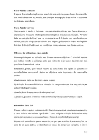 Custo-Padrão Estimado
É aquele determinado simplesmente através de uma projeção, para o futuro, de uma média
dos custos observados no passado, sem qualquer preocupação de se avaliar se ocorreram
ineficiências na produção.


Custo-Padrão Corrente
Situa-se entre o Ideal e o Estimado. Ao contrário deste último, para fixar o Corrente, a
empresa deve proceder a estudos para uma avaliação da eficiência da produção. Por outro
lado, ao contrário do Ideal, leva em consideração as deficiências que reconhecidamente
existem, mas que não podem ser sanadas pela empresa, pelo menos a curto e médio prazo.
Este tipo de Custo-Padrão pode ser considerado o mais adequado para fins de controle.


O Porquê da utilização do custo-padrão

O custo-padrão pode ser utilizado para diversas metas ou objetivos. O principal objetivo
dos padrões é medir as diferenças entre que custos são e que custos deveriam ser, para
propósitos de controle de custos.

Entendemos, porém, que o maior objetivo do custo-padrão está ligado aos conceitos de
controlabilidade empresarial. Assim, os objetivos mais importantes do custo-padrão
seriam:

a) determinar o custo que deve ser, o custo correto;

b) definição de responsabilidades e obtenção do comprometimento dos responsáveis por
cada atividade padronizada;

c) avaliação de desempenho e eficácia operacional.

Além disso, podemos identificar outros aspectos importantes como veremos a seguir.



Substituir o custo real

O custo real representa o custo acontecido. Como instrumento de planejamento estratégico,
o custo real não tem nenhum significado. O custo real para avaliação de inventário serve
apenas para atender às necessidades legais e fiscais da contabilidade empresarial.

O custo real tem validade apenas no sentido em que, após a análise de suas variações, em
cima de um custo-padrão, se identificam as causas do porquê das variações, e através


                                                                                        177
 