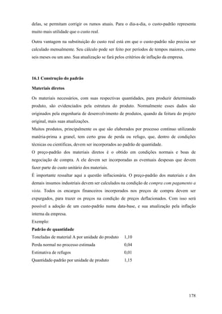 delas, se permitam corrigir os rumos atuais. Para o dia-a-dia, o custo-padrão representa
muito mais utilidade que o custo real.

Outra vantagem na substituição do custo real está em que o custo-padrão não precisa ser
calculado mensalmente. Seu cálculo pode ser feito por períodos de tempos maiores, como
seis meses ou um ano. Sua atualização se fará pelos critérios de inflação da empresa.



16.1 Construção do padrão

Materiais diretos

Os materiais necessários, com suas respectivas quantidades, para produzir determinado
produto, são evidenciados pela estrutura do produto. Normalmente esses dados são
originados pela engenharia de desenvolvimento de produtos, quando da feitura do projeto
original, mais suas atualizações.
Muitos produtos, principalmente os que são elaborados por processo contínuo utilizando
matéria-prima a granel, tem certo grau de perda ou refugo, que, dentro de condições
técnicas ou científicas, devem ser incorporados ao padrão de quantidade.
O preço-padrão dos materiais diretos é o obtido em condições normais e boas de
negociação de compra. A ele devem ser incorporadas as eventuais despesas que devem
fazer parte do custo unitário dos materiais.
É importante ressaltar aqui a questão inflacionária. O preço-padrão dos materiais e dos
demais insumos industriais devem ser calculados na condição de compra com pagamento a
vista. Todos os encargos financeiros incorporados nos preços de compra devem ser
expurgados, para trazer os preços na condição de preços deflacionados. Com isso será
possível a adoção de um custo-padrão numa data-base, e sua atualização pela inflação
interna da empresa.
Exemplo:
Padrão de quantidade
Toneladas de material A por unidade do produto     1,10
Perda normal no processo estimada                  0,04
Estimativa de refugos                              0,01
Quantidade-padrão por unidade de produto           1,15




                                                                                        178
 
