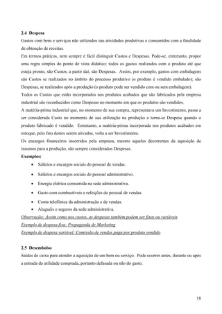 2.4 Despesa
Gastos com bens e serviços não utilizados nas atividades produtivas e consumidos com a finalidade
de obtenção de receitas.
Em termos práticos, nem sempre é fácil distinguir Custos e Despesas. Pode-se, entretanto, propor
uma regra simples do ponto de vista didático: todos os gastos realizados com o produto até que
esteja pronto, são Custos; a partir daí, são Despesas. Assim, por exemplo, gastos com embalagens
são Custos se realizados no âmbito do processo produtivo (o produto é vendido embalado); são
Despesas, se realizados após a produção (o produto pode ser vendido com ou sem embalagem).
Todos os Custos que estão incorporados nos produtos acabados que são fabricados pela empresa
industrial são reconhecidos como Despesas no momento em que os produtos são vendidos.
A matéria-prima industrial que, no momento de sua compra, representava um Investimento, passa a
ser considerada Custo no momento de sua utilização na produção e torna-se Despesa quando o
produto fabricado é vendido. Entretanto, a matéria-prima incorporada nos produtos acabados em
estoque, pelo fato destes serem ativados, volta a ser Investimento.
Os encargos financeiros incorridos pela empresa, mesmo aqueles decorrentes da aquisição de
insumos para a produção, são sempre considerados Despesas.
Exemplos:
     •   Salários e encargos sociais do pessoal de vendas.

     •   Salários e encargos sociais do pessoal administrativo.

     •   Energia elétrica consumida na sede administrativa.

     •   Gasto com combustíveis e refeições do pessoal de vendas.

     •   Conta telefônica da administração e de vendas.
     •   Aluguéis e seguros da sede administrativa.
Observação: Assim como nos custos, as despesas também podem ser fixas ou variáveis
Exemplo de despesa fixa: Propaganda de Marketing
Exemplo de despesa variável: Comissão de vendas paga por produto vendido


2.5 Desembolso
Saídas de caixa para atender a aquisição de um bem ou serviço. Pode ocorrer antes, durante ou após
a entrada da utilidade comprada, portanto defasada ou não do gasto.




                                                                                               18
 