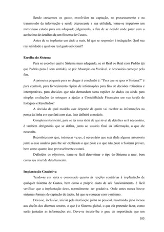 Sendo crescentes os gastos envolvidos na captação, no processamento e na
transmissão da informação e sendo decrescente a sua utilidade, torna-se imperioso um
meticuloso estudo para um adequado julgamento, a fim de se decidir onde parar com o
acréscimo de detalhes de um Sistema de Custos.
       Antes de se implantar um dado a mais, há que se responder à indagação: Qual sua
real utilidade e qual seu real gasto adicional?


Escolha do Sistema
       Para se escolher qual o Sistema mais adequado, se só Real ou Real com Padrão (já
que Padrão puro é sem sentido), se por Absorção ou Variável, é necessário começar pelo
fim.
       A primeira pergunta para se chegar à conclusão é: “Para que se quer o Sistema?” é
para controle, para fornecimento rápido de informações para fins de decisões rotineiras e
intempestivas, para decisões que não demandam tanta rapidez de dados ou ainda para
simples avaliações de estoques a ajudar a Contabilidade Financeira em sua tarefa de
Estoques e Resultados?
       A decisão de qual modelo usar depende de quem vai receber as informações na
ponta da linha e o que fará com elas. Isso definirá o modelo.
       Complementarmente, para se ter uma idéia de que nível de detalhes será necessário,
é também obrigatório que se defina, junto ao usuário final da informação, o que ele
necessita.
       Reconhecemos que, inúmeras vezes, é necessário que seja dada alguma assessoria
junto a esse usuário para lhe ser explicado o que pode e o que não pode o Sistema prover,
bem como quanto isso provavelmente custará.
       Definidos os objetivos, torna-se fácil determinar o tipo de Sistema a usar, bem
como seu nível de detalhamento.


Implantação Gradativa
       Tendo-se em vista o comentado quanto às reações contrárias à implantação de
qualquer Sistema de Custos, bem como o próprio custo de seu funcionamento, é fácil
verificar que a implantação deve, normalmente, ser gradativa. Onde antes nunca houve
sistemas formais de captação de dados, há que se começar com o mínimo.
       Deve-se, inclusive, iniciar pela motivação junto ao pessoal, mostrando, pelo menos
aos chefes dos diversos setores, o que é o Sistema global, o que ele pretende fazer, como
serão juntadas as informações etc. Deve-se incutir-lhe o grau de importância que um

                                                                                     185
 