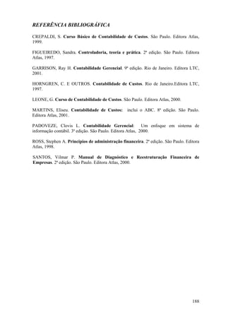 REFERÊNCIA BIBLIOGRÁFICA

CREPALDI, S. Curso Básico de Contabilidade de Custos. São Paulo. Editora Atlas,
1999.

FIGUEIREDO, Sandra. Controladoria, teoria e prática. 2ª edição. São Paulo. Editora
Atlas, 1997.

GARRISON, Ray H. Contabilidade Gerencial. 9ª edição. Rio de Janeiro. Editora LTC,
2001.

HORNGREN, C. E OUTROS. Contabilidade de Custos. Rio de Janeiro.Editora LTC,
1997.

LEONE, G. Curso de Contabilidade de Custos. São Paulo. Editora Atlas, 2000.

MARTINS, Eliseu. Contabilidade de Custos:       inclui o ABC. 8ª edição. São Paulo.
Editora Atlas, 2001.

PADOVEZE, Clovis L. Contabilidade Gerencial: Um enfoque em sistema de
informação contábil. 3ª edição. São Paulo. Editora Atlas, 2000.

ROSS, Stephen A. Princípios de administração financeira. 2ª edição. São Paulo. Editora
Atlas, 1998.

SANTOS, Vilmar P. Manual de Diagnóstico e Reestruturação Financeira de
Empresas. 2ª edição. São Paulo. Editora Atlas, 2000.




                                                                                  188
 