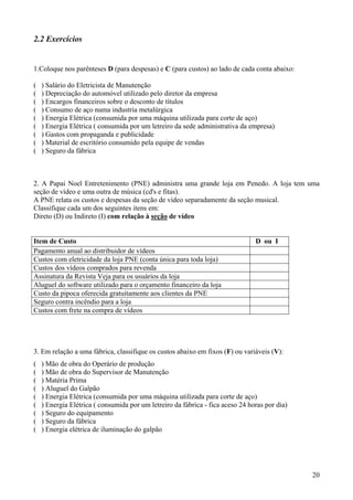 2.2 Exercícios


1.Coloque nos parênteses D (para despesas) e C (para custos) ao lado de cada conta abaixo:

(   ) Salário do Eletricista de Manutenção
(   ) Depreciação do automóvel utilizado pelo diretor da empresa
(   ) Encargos financeiros sobre o desconto de títulos
(   ) Consumo de aço numa industria metalúrgica
(   ) Energia Elétrica (consumida por uma máquina utilizada para corte de aço)
(   ) Energia Elétrica ( consumida por um letreiro da sede administrativa da empresa)
(   ) Gastos com propaganda e publicidade
(   ) Material de escritório consumido pela equipe de vendas
(   ) Seguro da fábrica



2. A Papai Noel Entretenimento (PNE) administra uma grande loja em Penedo. A loja tem uma
seção de vídeo e uma outra de música (cd's e fitas).
A PNE relata os custos e despesas da seção de vídeo separadamente da seção musical.
Classifique cada um dos seguintes itens em:
Direto (D) ou Indireto (I) com relação à seção de vídeo


Item de Custo                                                                   D ou I
Pagamento anual ao distribuidor de vídeos
Custos com eletricidade da loja PNE (conta única para toda loja)
Custos dos vídeos comprados para revenda
Assinatura da Revista Veja para os usuários da loja
Aluguel do software utilizado para o orçamento financeiro da loja
Custo da pipoca oferecida gratuitamente aos clientes da PNE
Seguro contra incêndio para a loja
Custos com frete na compra de vídeos




3. Em relação a uma fábrica, classifique os custos abaixo em fixos (F) ou variáveis (V):
(   ) Mão de obra do Operário de produção
(   ) Mão de obra do Supervisor de Manutenção
(   ) Matéria Prima
(   ) Aluguel do Galpão
(   ) Energia Elétrica (consumida por uma máquina utilizada para corte de aço)
(   ) Energia Elétrica ( consumida por um letreiro da fábrica - fica aceso 24 horas por dia)
(   ) Seguro do equipamento
(   ) Seguro da fábrica
(   ) Energia elétrica de iluminação do galpão




                                                                                               20
 