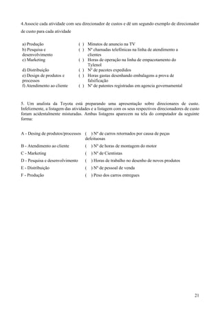 4.Associe cada atividade com seu direcionador de custos e dê um segundo exemplo de direcionador
de custo para cada atividade

a) Produção                      ( ) Minutos de anuncio na TV
b) Pesquisa e                    ( ) Nº chamadas telefônicas na linha de atendimento a
desenvolvimento                      clientes
c) Marketing                     ( ) Horas de operação na linha de empacotamento do
                                     Tylenol
d) Distribuição                  ( ) Nº de pacotes expedidos
e) Design de produtos e          ( ) Horas gastas desenhando embalagens a prova de
processos                            falsificação
f) Atendimento ao cliente        ( ) Nº de patentes registradas em agencia governamental



5. Um analista da Toyota está preparando uma apresentação sobre direcionares de custo.
Infelizmente, a listagem das atividades e a listagem com os seus respectivos direcionadores de custo
foram acidentalmente misturadas. Ambas listagens aparecem na tela do computador da seguinte
forma:


A - Desing de produtos/processos ( ) Nº de carros retornados por causa de peças
                                 defeituosas
B - Atendimento ao cliente          (   ) Nº de horas de montagem do motor
C - Marketing                       (   ) Nº de Cientistas
D - Pesquisa e desenvolvimento      (   ) Horas de trabalho no desenho de novos produtos
E - Distribuição                    (   ) Nº de pessoal de venda
F - Produção                        (   ) Peso dos carros entregues




                                                                                                 21
 