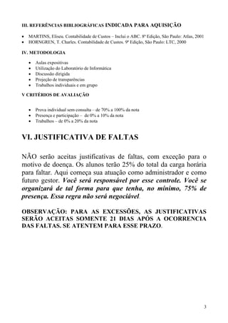 III. REFERÊNCIAS BIBLIOGRÁFICAS INDICADA PARA AQUISIÇÃO

•   MARTINS, Eliseu. Contabilidade de Custos – Inclui o ABC. 8ª Edição, São Paulo: Atlas, 2001
•   HORNGREN, T. Charles. Contabilidade de Custos. 9ª Edição, São Paulo: LTC, 2000

IV. METODOLOGIA

    •   Aulas expositivas
    •   Utilização do Laboratório de Informática
    •   Discussão dirigida
    •   Projeção de transparências
    •   Trabalhos individuais e em grupo

V CRITÉRIOS DE AVALIAÇÃO


    •   Prova individual sem consulta – de 70% a 100% da nota
    •   Presença e participação – de 0% a 10% da nota
    •   Trabalhos – de 0% a 20% da nota


VI. JUSTIFICATIVA DE FALTAS

NÃO serão aceitas justificativas de faltas, com exceção para o
motivo de doença. Os alunos terão 25% do total da carga horária
para faltar. Aqui começa sua atuação como administrador e como
futuro gestor. Você será responsável por esse controle. Você se
organizará de tal forma para que tenha, no mínimo, 75% de
presença. Essa regra não será negociável.

OBSERVAÇÃO: PARA AS EXCESSÕES, AS JUSTIFICATIVAS
SERÃO ACEITAS SOMENTE 21 DIAS APÓS A OCORRENCIA
DAS FALTAS. SE ATENTEM PARA ESSE PRAZO.




                                                                                                 3
 