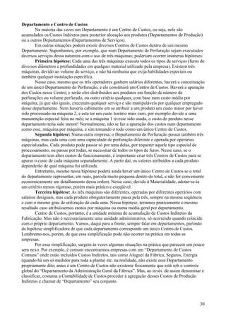 Departamento e Centro de Custos
        Na maioria das vezes um Departamento é um Centro de Custos, ou seja, nele são
acumulados os Custos Indiretos para posterior alocação aos produtos (Departamentos de Produção)
ou a outros Departamentos (Departamentos de Serviços).
        Em outras situações podem existir diversos Centros de Custos dentro de um mesmo
Departamento. Suponhamos, por exemplo, que num Departamento de Perfuração sejam executados
diversos serviços dessa natureza com o uso de três máquinas; poderiam ocorrer inúmeras hipóteses:
        Primeira hipótese: Cada uma das três máquinas executa todos os tipos de serviços (furos de
diversos diâmetros e profundidades em qualquer material utilizado pela empresa). Existem três
máquinas, devido ao volume de serviço, e não há nenhuma que exija habilidades especiais ou
também qualquer instalação específica.
        Nesse caso, mesmo que os três operadores ganhem salários diferentes, haverá a conceituação
de um único Departamento de Perfuração, e ele constituirá um Centro de Custos. Haverá a apuração
dos Custos nesse Centro, e serão eles distribuídos aos produtos em função de número de
perfurações ou volume perfurado, ou outro critério qualquer, com base num custo médio por
máquina, já que são iguais, executam qualquer serviço e são manipuláveis por qualquer empregado
desse departamento. Nem haveria cabimento em se atribuir a um produto um custo maior por haver
sido processado na máquina 2, e esta ter um custo horário mais caro, por exemplo devido a uma
manutenção especial feita no mês; se a máquina 1 tivesse sido usada, o custo do produto nesse
departamento teria sido menor! Normalmente, não se faz a apuração dos custos num departamento
como esse, máquina por máquina, e sim tomando o todo como um único Centro de Custos.
        Segunda hipótese: Numa outra empresa, o Departamento de Perfuração possui também três
máquinas, mas cada uma com uma capacidade de perfuração diferente e operada por operários
especializados. Cada produto pode passar só por uma delas, por requerer aquele tipo especial de
processamento, ou passar por todas, se necessitar de todos os tipos de furos. Nesse caso, se o
departamento tem altos custos de funcionamento, é importante criar três Centros de Custos para se
apurar o custo de cada máquina separadamente. A partir daí, os valores atribuídos a cada produto
dependerão de qual máquina foi utilizada.
        Entretanto, mesmo nessa hipótese poderá ainda haver um único Centro de Custos se o total
do departamento representar, em reais, parcela muito pequena dentro do total, e não for conveniente
economicamente um detalhamento dessa ordem. Nesse caso, devido à Materialidade, adotar-se-ia
um critério menos rigoroso, porém mais prático e exeqüível.
        Terceira hipótese: As três máquinas são diferentes, operadas por diferentes operários com
salários desiguais, mas cada produto obrigatoriamente passa pela três, sempre na mesma seqüência
e com o mesmo grau de utilização de cada uma. Nessa hipótese, teríamos praticamente o mesmo
resultado caso atribuíssemos custos por máquina ou numa média geral por departamento.
        Centro de Custos, portanto, é a unidade mínima de acumulação de Custos Indiretos da
Fabricação. Mas não é necessariamente uma unidade administrativa, só ocorrendo quando coincide
com o próprio departamento. Vamos, daqui para a frente, sempre falar em departamentos, partindo
da hipótese simplificadora de que cada departamento corresponde um único Centro de Custos.
Lembremo-nos, porém, de que essa simplificação pode não ocorrer na prática em todas as
empresas.
        Por essa simplificação, surgem às vezes algumas situações na prática que parecem um pouco
sem nexo. Por exemplo, é comum encontrarmos empresas com um “Departamento de Custos
Comuns” onde estão incluídos Custos Indiretos, tais como Aluguel da Fábrica, Seguros, Energia
(quando há um só medidor para toda a planta) etc. na realidade, não existe esse Departamento
propriamente dito; antes é um Centro de Custos não existente fisicamente que está sob o controle
global do “Departamento da Administração Geral da Fábrica”. Mas, ao invés de assim denominar e
classificar, costuma a Contabilidade de Custos proceder à agregação desses Custos de Produção
Indiretos e chamar de “Departamento” seu conjunto.



                                                                                                30
 