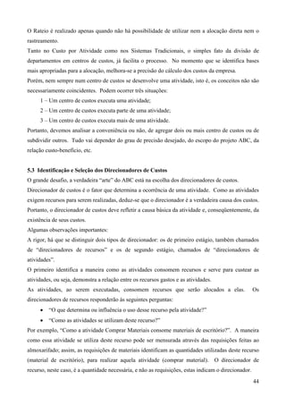 O Rateio é realizado apenas quando não há possibilidade de utilizar nem a alocação direta nem o
rastreamento.
Tanto no Custo por Atividade como nos Sistemas Tradicionais, o simples fato da divisão de
departamentos em centros de custos, já facilita o processo. No momento que se identifica bases
mais apropriadas para a alocação, melhora-se a precisão do cálculo dos custos da empresa.
Porém, nem sempre num centro de custos se desenvolve uma atividade, isto é, os conceitos não são
necessariamente coincidentes. Podem ocorrer três situações:
     1 – Um centro de custos executa uma atividade;
     2 – Um centro de custos executa parte de uma atividade;
     3 – Um centro de custos executa mais de uma atividade.
Portanto, devemos analisar a conveniência ou não, de agregar dois ou mais centro de custos ou de
subdividir outros. Tudo vai depender do grau de precisão desejado, do escopo do projeto ABC, da
relação custo-benefício, etc.


5.3 Identificação e Seleção dos Direcionadores de Custos
O grande desafio, a verdadeira “arte” do ABC está na escolha dos direcionadores de custos.
Direcionador de custos é o fator que determina a ocorrência de uma atividade. Como as atividades
exigem recursos para serem realizadas, deduz-se que o direcionador é a verdadeira causa dos custos.
Portanto, o direcionador de custos deve refletir a causa básica da atividade e, conseqüentemente, da
existência de seus custos.
Algumas observações importantes:
A rigor, há que se distinguir dois tipos de direcionador: os de primeiro estágio, também chamados
de “direcionadores de recursos” e os de segundo estágio, chamados de “direcionadores de
atividades”.
O primeiro identifica a maneira como as atividades consomem recursos e serve para custear as
atividades, ou seja, demonstra a relação entre os recursos gastos e as atividades.
As atividades, ao serem executadas, consomem recursos que serão alocados a elas.                      Os
direcionadores de recursos responderão às seguintes perguntas:
     •   “O que determina ou influência o uso desse recurso pela atividade?”
     •   “Como as atividades se utilizam deste recurso?”
Por exemplo, “Como a atividade Comprar Materiais consome materiais de escritório?”. A maneira
como essa atividade se utiliza deste recurso pode ser mensurada através das requisições feitas ao
almoxarifado; assim, as requisições de materiais identificam as quantidades utilizadas deste recurso
(material de escritório), para realizar aquela atividade (comprar material). O direcionador de
recurso, neste caso, é a quantidade necessária, e não as requisições, estas indicam o direcionador.
                                                                                                      44
 